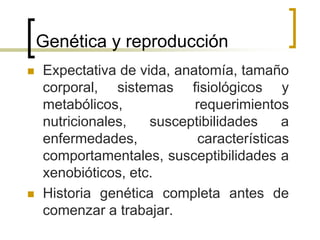 Genética y reproducción
 Expectativa de vida, anatomía, tamaño
corporal, sistemas fisiológicos y
metabólicos, requerimientos
nutricionales, susceptibilidades a
enfermedades, características
comportamentales, susceptibilidades a
xenobióticos, etc.
 Historia genética completa antes de
comenzar a trabajar.
 