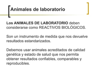 Animales de laboratorio
Los ANIMALES DE LABORATORIO deben
considerarse como REACTIVOS BIOLÓGICOS.
Son un instrumento de medida que nos devuelve
resultados estandarizados.
Debemos usar animales acreditados de calidad
genética y estado de salud que nos permita
obtener resultados confiables, comparables y
reproducibles.
 