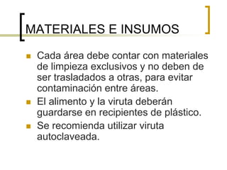 MATERIALES E INSUMOS
 Cada área debe contar con materiales
de limpieza exclusivos y no deben de
ser trasladados a otras, para evitar
contaminación entre áreas.
 El alimento y la viruta deberán
guardarse en recipientes de plástico.
 Se recomienda utilizar viruta
autoclaveada.
 