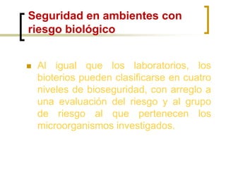 Seguridad en ambientes con
riesgo biológico
 Al igual que los laboratorios, los
bioterios pueden clasificarse en cuatro
niveles de bioseguridad, con arreglo a
una evaluación del riesgo y al grupo
de riesgo al que pertenecen los
microorganismos investigados.
 