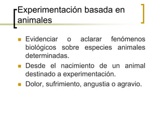 Experimentación basada en
animales
 Evidenciar o aclarar fenómenos
biológicos sobre especies animales
determinadas.
 Desde el nacimiento de un animal
destinado a experimentación.
 Dolor, sufrimiento, angustia o agravio.
 