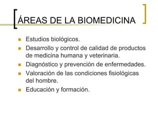 ÁREAS DE LA BIOMEDICINA
 Estudios biológicos.
 Desarrollo y control de calidad de productos
de medicina humana y veterinaria.
 Diagnóstico y prevención de enfermedades.
 Valoración de las condiciones fisiológicas
del hombre.
 Educación y formación.
 
