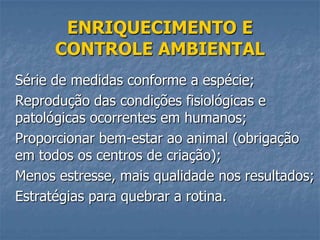 ENRIQUECIMENTO E
CONTROLE AMBIENTAL
Série de medidas conforme a espécie;
Reprodução das condições fisiológicas e
patológicas ocorrentes em humanos;
Proporcionar bem-estar ao animal (obrigação
em todos os centros de criação);
Menos estresse, mais qualidade nos resultados;
Estratégias para quebrar a rotina.

 