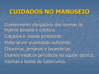 CUIDADOS NO MANUSEIO
•

•

•
•
•
•

Cumprimento obrigatório das normas de
higiene pessoal e coletiva;
Calçados e roupas protetoras;
Material em quantidade suficiente;
Chuveiros, armários e lavanderias;
Exames médicos periódicos na equipe técnica;
Vacinas e testes de tuberculina.

 