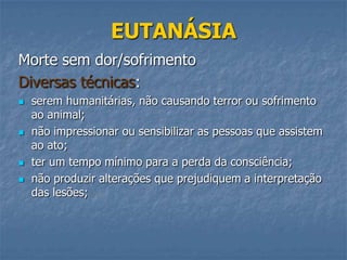 EUTANÁSIA
Morte sem dor/sofrimento
Diversas técnicas:







serem humanitárias, não causando terror ou sofrimento
ao animal;
não impressionar ou sensibilizar as pessoas que assistem
ao ato;
ter um tempo mínimo para a perda da consciência;
não produzir alterações que prejudiquem a interpretação
das lesões;

 