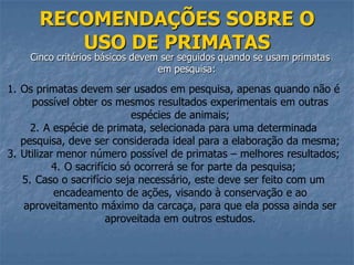RECOMENDAÇÕES SOBRE O
USO DE PRIMATAS

Cinco critérios básicos devem ser seguidos quando se usam primatas
em pesquisa:

1. Os primatas devem ser usados em pesquisa, apenas quando não é
possível obter os mesmos resultados experimentais em outras
espécies de animais;
2. A espécie de primata, selecionada para uma determinada
pesquisa, deve ser considerada ideal para a elaboração da mesma;
3. Utilizar menor número possível de primatas – melhores resultados;
4. O sacrifício só ocorrerá se for parte da pesquisa;
5. Caso o sacrifício seja necessário, este deve ser feito com um
encadeamento de ações, visando à conservação e ao
aproveitamento máximo da carcaça, para que ela possa ainda ser
aproveitada em outros estudos.

 