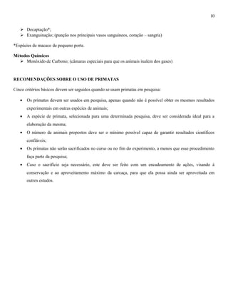 10
 Decaptação*;
 Exanguinação; (punção nos principais vasos sanguíneos, coração – sangria)
*Espécies de macaco de pequeno porte.
Métodos Químicos
 Monóxido de Carbono; (câmaras especiais para que os animais inalem dos gases)

RECOMENDAÇÕES SOBRE O USO DE PRIMATAS
Cinco critérios básicos devem ser seguidos quando se usam primatas em pesquisa:
•

Os primatas devem ser usados em pesquisa, apenas quando não é possível obter os mesmos resultados
experimentais em outras espécies de animais;

•

A espécie de primata, selecionada para uma determinada pesquisa, deve ser considerada ideal para a
elaboração da mesma;

•

O número de animais propostos deve ser o mínimo possível capaz de garantir resultados científicos
confiáveis;

•

Os primatas não serão sacrificados no curso ou no fim do experimento, a menos que esse procedimento
faça parte da pesquisa;

•

Caso o sacrifício seja necessário, este deve ser feito com um encadeamento de ações, visando à
conservação e ao aproveitamento máximo da carcaça, para que ela possa ainda ser aproveitada em
outros estudos.

 