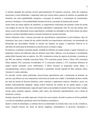 2
A nutrição adequada dos primatas envolve aproximadamente 50 nutrientes essenciais. Além das exigências
nutricionais a serem obedecidas, é importante saber que existem fatores capazes de interferir na qualidade dos
alimentos, tais como palatabilidade, transporte e estocagem do alimento, e concentração de contaminantes
químicos e biológicos. A boa palatabilidade alimentar favorece a aceitação do alimento pelo animal.
Assim como nas outras espécies de mamíferos, os requerimentos nutricionais dos primatas variam de acordo
com estágios do ciclo de vida, como crescimento, reprodução e manutenção vital. No caso dos animais mais
idosos, ocorre uma diminuição nesses requerimentos, resultando em obesidade se não forem forneci das dietas
especiais com baixa densidade calórica ou mesmo limitação do consumo alimentar.
Fatores ambientais como o estresse provocado por procedimentos experimentais ou pós-cirúrgicos, tipos de
alojamento, bem como a estação do ano, podem interferir nos requerimentos nutricionais, ora aumentando ora
diminuindo tais necessidades. Quando os animais são alojados em grupos, é importante observar se os
indivíduos de menor grau de dominância social têm acesso à comida e à água.
Na natureza, os primatas consomem grande variedade de alimentos de origem animal e vegetal. Entretanto, as
proporções relativas dos diferentes tipos de alimento como frutas, folhosos, ovos de pássaros e invertebrados
podem diferir bastante entre as espécies. Em 1981, estudaram-se dietas de espécies de primatas e constatou-se
que 90% das espécies estudadas consomem frutas; 79% consomem gomas, brotos e flores; 69% consomem
folhas maduras; 65% consomem invertebrados; 41 % consomem sementes e 37% consomem alimentos de
origem animal (incluindo ovos). Infelizmente, é difícil mensurar as proporções dessas dietas, e,
conseqüentemente, torna-se impossível determinar a quantidade 'normal' ingerida de fibra, proteína, cálcio,
vitamina A e outros nutrientes.
No mercado, existem rações peletizadas, desenvolvidas especialmente para a alimentação de primatas em
cativeiro, que diferem em seus componentes nutricionais de acordo com a idade. A formulação da dieta é obtida
por meio da mistura de diversos alimentos, várias vitaminas e suplementos minerais, obtendo-se, assim, um
produto nutricionalmente adequado. Alguns centros fornecem aos animais do seu plantel apenas a ração
peletizada, sendo esta balanceada e capaz de suprir todas as necessidades do animal. Nesse caso, frutas variadas,
cereais, grãos, sementes, legumes, verduras, entre outros, são fornecidos esporadicamente, com o intuito de
minimizar o estresse.
Atenção especial deve ser dada à água que é forneci da a esses animais, devendo a mesma ser de boa qualidade
e servida em abundância, geralmente através de bebedouros automáticos.
Quanto à rotina de alimentação, os animais devem ser alimentados no mínimo duas vezes ao dia, evitando-se,
assim, variações bruscas nos teores de glicose sangüínea, estimulando-se os processos fisiológicos e

 
