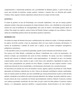 3
comportamentais e minimizando problemas com a possibilidade de dilatação gástrica. A parte da dieta com
teores mais elevados de proteínas, energia, gordura, vitaminas e minerais deve ser oferecida pela manhã.
Verduras, frutas, legumes e demais suplementos naturais devem ser sempre servidos à tarde.
GENÉTICA
O estudo da genética na área da Primatologia vem crescendo amplamente, visto que um manejo genético
adequado constitui a base para um programa de criação duradouro efetivo, com a finalidade de evitar perdas de
animais por causa de problemas de consangüinidade, bem como de manter a diversidade genética dentro da
colônia. Para atingir esse objetivo, muitos Centros de Primatas formam o pedigree de suas colônias e fazem a
análise da variabilidade genética através de marcadores genéticos específicos.
REPRODUÇÃO
Os estudos de campo são bastante úteis para o estabelecimento das colônias de criação. A fisiologia reprodutiva
da espécie envolvida constitui a base da manutenção efetiva de uma criação de primatas não-humanos. O
sistema de acasalamento é adotado de acordo com a espécie, já que existem exemplares monogâmicos,
poligâmicos e promíscuos.
A vida reprodutiva inicia-se no período da puberdade, quando ocorrem alterações dos hormônios sexuais.
Nos macacos do Velho Mundo, a puberdade nas fêmeas é identificada com o início da menstruação e da
primeira ovulação, que normalmente não ocorre de forma simultânea. No macho, essa fase é notadamente
marcada pelo aumento do diâmetro testicular e pela espermatogênese. As alterações do peso e do tamanho
corporal podem ocorrer antes, durante ou após o início desse ciclo reprodutivo, dependendo da espécie. Em
muitos casos, principalmente nos primatas do Novo Mundo, o aumento do peso corporal constitui o único
método para detecção do início da puberdade, e está diretamente relacionado com a secreção hormonal.
Em decorrência do aumento dos níveis de hormônios sexuais, algumas espécies de primatas do Velho Mundo
apresentam um fenômeno conhecido por sex skin. Trata-se de alterações morfológicas externas, manifestadas,
tanto nos machos quanto nas fêmeas, por uma vermelhidão que começa primeiramente na pele ao redor da linha
pubiana, estendendo-se por debaixo da cauda, da parede abdominal, elas nádegas, da porção caudal das costas e
da parte interna das coxas, assumindo um formato aproximadamente simétrico, bilateral. O processo continua
com inchaços germinados translúcidos dos dois lados ela pele ventral ela linha pubiana. O primeiro inchaço
diminui e os subseqüentes aparecem periférica e progressivamente, desenvolvendo-se em uma inchada e

 