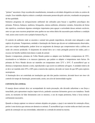 6
“primos” ancestrais é hoje reconhecido mundialmente, tornando-se atividade obrigatória em todos os centros de
criação. Esse trabalho objetiva reduzir a condição estressante promovida pelo cativeiro, resultando em pesquisas
de boa qualidade.
Inúmeros programas de enriquecimento ambiental são utilizados para buscar o equilíbrio psicológico dos
primatas. Poleiros, balanços, tambores, brinquedos, música ambiente, alimentos variados, fornecidos de forma
não repetitiva, constituem algumas estratégias importantes para aguçar a curiosidade desses animais sociáveis,
uma vez que esses recursos propiciam uma quebra na sua rotina diária tão necessária para melhorar a condição
vital, assim como ocorre com o próprio homem (Fig. 6).
O controle do ambiente onde se encontra o animal tem grande importância, devendo estar adequado a cada
espécie ele primata. Temperatura, umidade e iluminação são fatores que devem ser cuidadosamente observados,
pois caso estejam inadequados, podem levar ao surgimento de doenças que comprometem toda a colônia em
razão elo estresse produzido. O alojamento do animal deve ser o mais protegido possível de ruídos, pois o
excesso ele barulho também trará danos à saúde do animal.
Quanto à temperatura, primatas do Velho Mundo podem se adaptar com facilidade a temperaturas de 19°C,
excetuando-se os babuínos e os macacos japoneses, que podem se adaptar a temperaturas mais baixas. Os
primatas do Novo Mundo devem ser mantidos em temperatura entre 22°C e 26°C. É aconselhável que se
diminua a temperatura durante a noite, reproduzindo o que ocorre no ambiente selvagem. A umidade relativa do
ar deve ser mantida entre 45% e 60% para a maioria das espécies, devendo ser maior do que 60% para espécies
neotropicais.
A iluminação deve ser controlada em instalações que não têm janelas exteriores, devendo haver um timer ele
controle do tempo de iluminação, promovendo, assim, um ciclo de luminosidade regular.
CONTENÇÃO ANIMAL
O manejo desses animais deve ser acompanhado de muita precaução, não devendo subestimar a sua força e
tenacidade, pois apresentam reações imprevisíveis, podendo ocasionar ferimentos graves aos tratadores. Sendo
assim, no momento de lidar diretamente com os mesmos, o uso de roupas protetoras, botas e luvas torna-se
estritamente necessário.
Quando se deseja capturar ou remover animais alojados em grupos, o puçá é um material de contenção eficaz,
porém é uma técnica que estressa em demasia os animais. É aconselhável que o recinto tenha um túnel com uma
gaiola de contenção em sua extremidade, induzindo-se a entrada do animal na mesma.

 