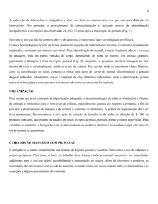 8
A aplicação de tuberculina é obrigatória e deve ser feita no mínimo uma vez por ano para detecção da
tuberculose. Nos primatas, o procedimento de tuberculinização é realizado através da administração
intrapalpebral, e as reações são observadas 24, 48 e 72 horas após a inoculação do produto (Fig. 7).
Em centros em que não há controle efetivo de parasitas, é importante fazer vermifugação profilática.
Exames hematológicos devem ser feitos quando há suspeitas de enfermidades diversas. O animal é devidamente
registrado, recebendo um número individual. Para identificação do animal, é muito freqüente adotar o sistema
de tatuagem, feita em partes variadas do corpo, dependendo do porte do mesmo. Em animais grandes,
geralmente a tatuagem é feita na região peitoral (Fig. 8), enquanto os pequenos recebem tatuagem na face
interna da coxa e, eventualmente, adota-se o uso de colares. Em currais, onde se encontram várias famílias,
além da identificação no peito, costuma-se pintar uma parte do corpo do animal, discriminando a geração
daquele indivíduo. Atualmente, usa-se o implante de chip eletrônico subcutâneo, onde a identificação garante
maiores informações e mais precisas, e o animal não sofre no momento do implante.
HIGIENIZAÇÃO
Para manter um nível constante de higienização adequado, a descontaminação de todas as instalações e fómites
de animais é primordial para o bem-estar da colônia, especialmente quando diz respeito a primatas, a fim de
prevenir a disseminação de doenças e de reduzir e controlar os helmintos. A prática de higienização deve ser
feita diariamente. Recomenda-se a utilização de solução de hipoclorito de sódio na diluição de 1: 100 ou
produtos similares, que podem ser usados em todos os tipos de pisos, paredes, portas e outras superfícies. Para
esterilizar o ambiente, a fumigação com paraformaldeido ou similares também é aconselhável após o término de
um programa de quarentena.

CUIDADOS NO MANUSEIO COM PRIMATAS
É obrigatório o estrito cumprimento das normas de higiene pessoal e coletiva, bem como o uso de calçados e
roupas protetoras. Para tanto, o local de trabalho deve fornecer todo o material necessário em quantidades
suficientes para o seu uso diário, possibilitando a manutenção do asseio. Além de chuveiros e armários, as
instituições devem fornecer serviços de lavanderias, evitando assim um maior contato entre os funcionários e as
secreções e dejetos provenientes dos animais.

 