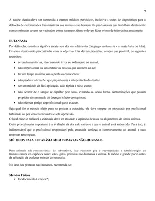 9
A equipe técnica deve ser submetida a exames médicos periódicos, inclusive a testes de diagnósticos para a
detecção de enfermidades transmissíveis aos animais e ao homem. Os profissionais que trabalham diretamente
com os primatas devem ser vacinados contra sarampo, tétano e devem fazer o teste de tuberculina anualmente.
EUTANÁSIA
Por definição, eutanásia significa morte sem dor ou sofrimento (do grego euthanasia - a morte bela ou feliz).
Diversas técnicas são preconizadas com tal objetivo. Elas devem preencher, sempre que possível, os seguintes
requisitos:
•

serem humanitárias, não causando terror ou sofrimento ao animal;

•

não impressionar ou sensibilizar as pessoas que assistem ao ato;

•

ter um tempo mínimo para a perda da consciência;

•

não produzir alterações que prejudiquem a interpretação das lesões;

•

ser um método de fácil aplicação, ação rápida e baixo custo;

•

não ocorrer de o sangue se espalhar pelo local, evitando-se, dessa forma, contaminações que possam
propiciar disseminação de doenças infecto-contagiosas;

•

não oferecer perigo ao profissional que o execute.

Seja qual for o método eleito para se praticar a eutanásia, ele deve sempre ser executado por profissional
habilitado ou por técnicos treinados e sob supervisão.
O local onde se realizará a eutanásia deve ser afastado e separado de salas ou alojamentos de outros animais.
Outro procedimento importante é a avaliação da dor e do estresse a que o animal está submetido. Para isso, é
indispensável que o profissional responsável pela eutanásia conheça o comportamento do animal e suas
respostas fisiológicas.
MÉTODOS PARA EUTANÁSIA MEM PRIMATAS NÃO-HUMANOS
Para animais não-convencionais de laboratório, vale ressaltar que é recomendada a administração de
tranqüilizantes em espécies como: cães, gatos, primatas não-humanos e outras, de médio e grande porte, antes
da aplicação de qualquer método de eutanásia.
No caso dos primatas não-humanos, recomenda-se:
Métodos Físicos
 Deslocamento Cervical*;

 