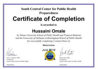 South Central Center for Public Health
Preparedness
Certificate of Completion
is awarded to
Hussaini Omale
by Tulane University School of Public Health and Tropical Medicine
and the University of Alabama at Birmingham School of Public Health
for successfully completing 3 contact hours in
Bioterrorism
June 2019
Ann C. Anderson, PhD
Co-Director
South Central Center for Public Health
Preparedness
Peter Ginter, PhD
Co-Director
South Central Center for Public Health
Preparedness
Powered by TCPDF (www.tcpdf.org)
 