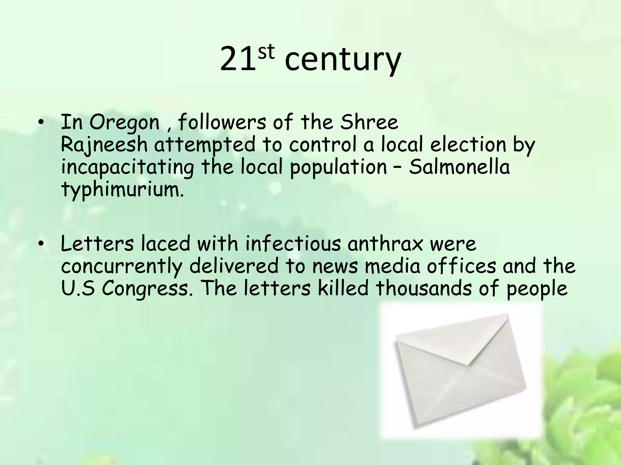 21st century
• In Oregon , followers of the Shree
Rajneesh attempted to control a local election by
incapacitating the local population – Salmonella
typhimurium.
• Letters laced with infectious anthrax were
concurrently delivered to news media offices and the
U.S Congress. The letters killed thousands of people
 