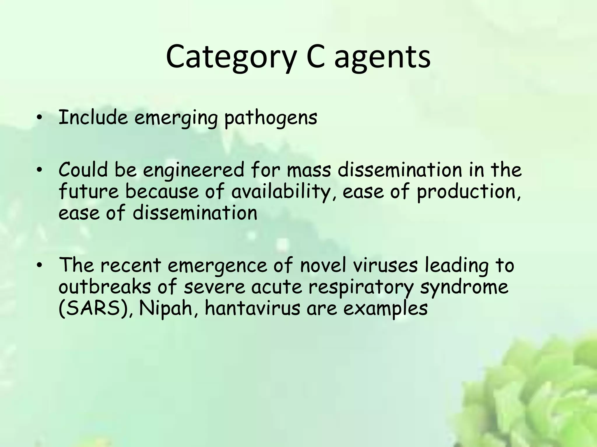 Category C agents
• Include emerging pathogens
• Could be engineered for mass dissemination in the
future because of availability, ease of production,
ease of dissemination
• The recent emergence of novel viruses leading to
outbreaks of severe acute respiratory syndrome
(SARS), Nipah, hantavirus are examples
 