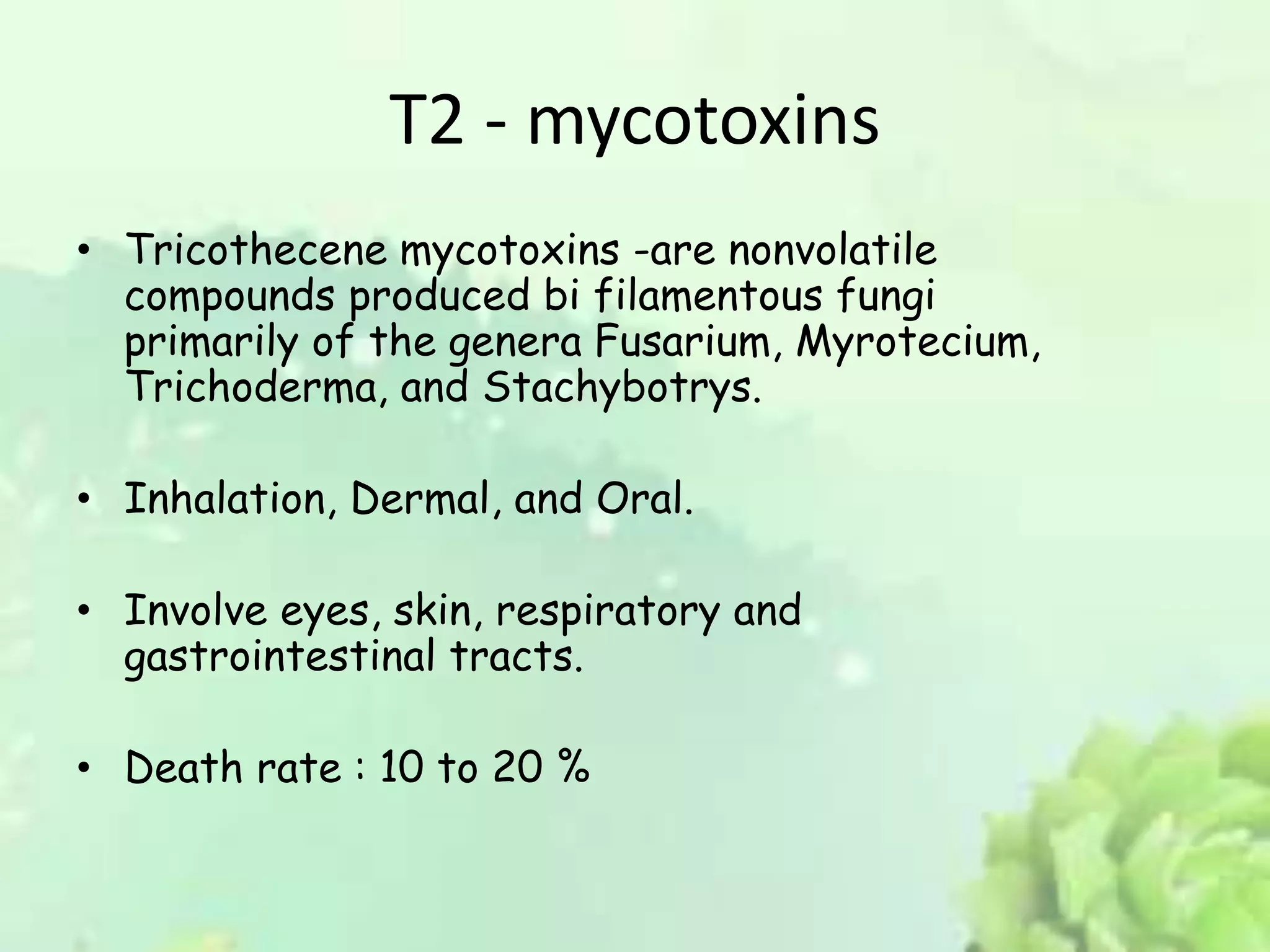 T2 - mycotoxins
• Tricothecene mycotoxins -are nonvolatile
compounds produced bi filamentous fungi
primarily of the genera Fusarium, Myrotecium,
Trichoderma, and Stachybotrys.
• Inhalation, Dermal, and Oral.
• Involve eyes, skin, respiratory and
gastrointestinal tracts.
• Death rate : 10 to 20 %
 