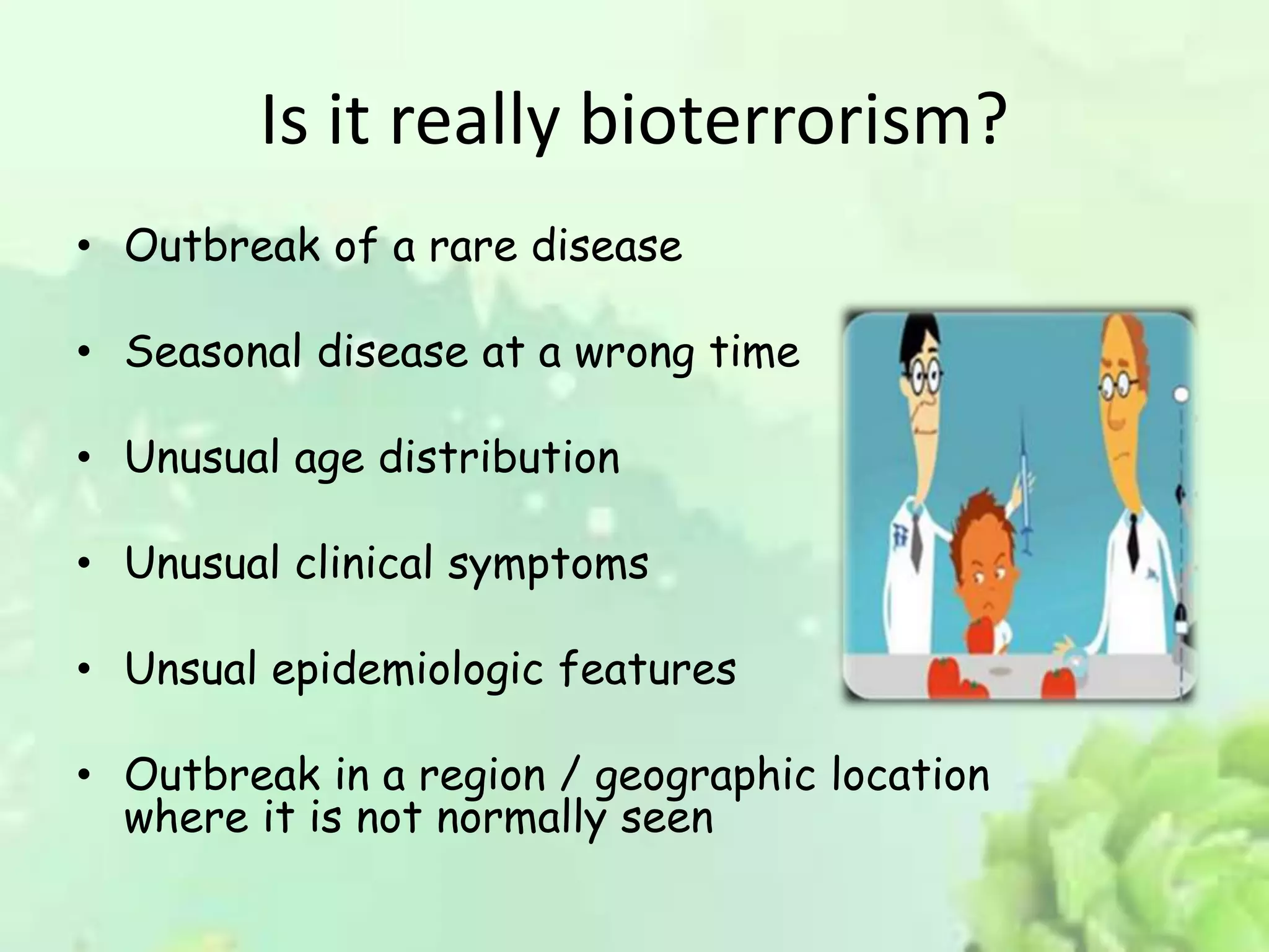 Is it really bioterrorism?
• Outbreak of a rare disease
• Seasonal disease at a wrong time
• Unusual age distribution
• Unusual clinical symptoms
• Unsual epidemiologic features
• Outbreak in a region / geographic location
where it is not normally seen
 