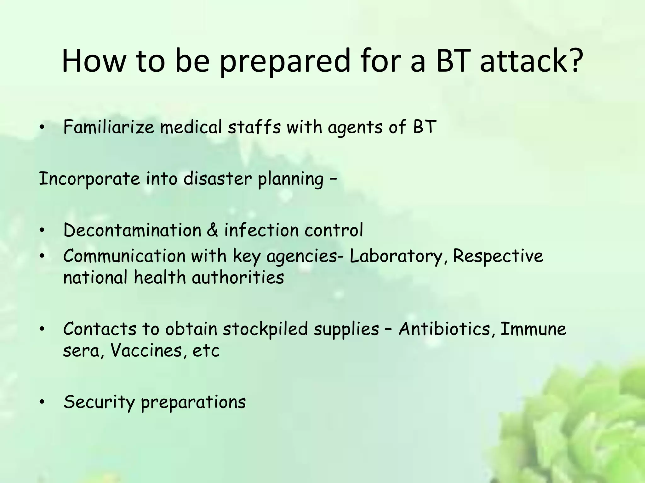 How to be prepared for a BT attack?
• Familiarize medical staffs with agents of BT
Incorporate into disaster planning –
• Decontamination & infection control
• Communication with key agencies- Laboratory, Respective
national health authorities
• Contacts to obtain stockpiled supplies – Antibiotics, Immune
sera, Vaccines, etc
• Security preparations
 