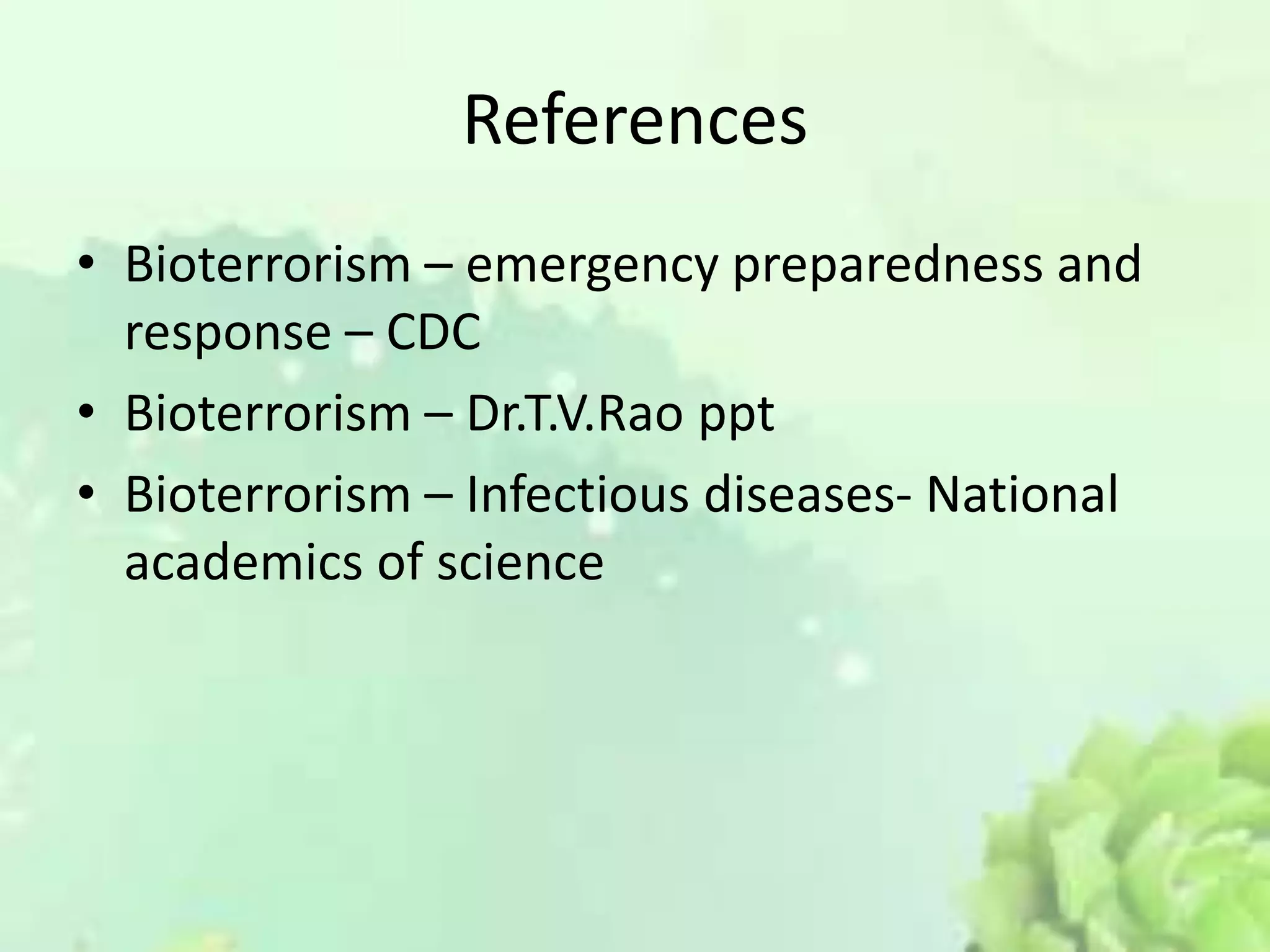 References
• Bioterrorism – emergency preparedness and
response – CDC
• Bioterrorism – Dr.T.V.Rao ppt
• Bioterrorism – Infectious diseases- National
academics of science
 