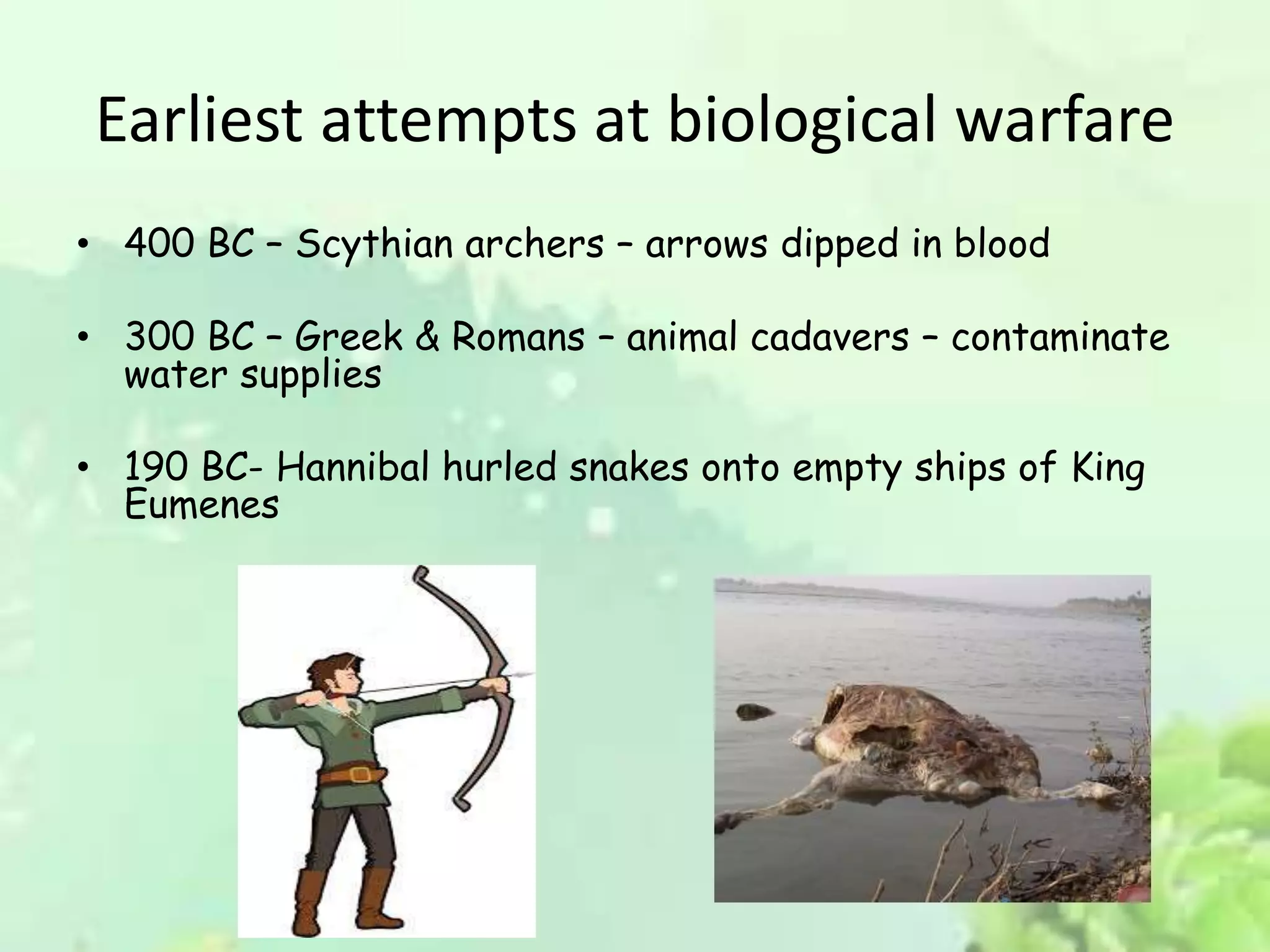 Earliest attempts at biological warfare
• 400 BC – Scythian archers – arrows dipped in blood
• 300 BC – Greek & Romans – animal cadavers – contaminate
water supplies
• 190 BC- Hannibal hurled snakes onto empty ships of King
Eumenes
 