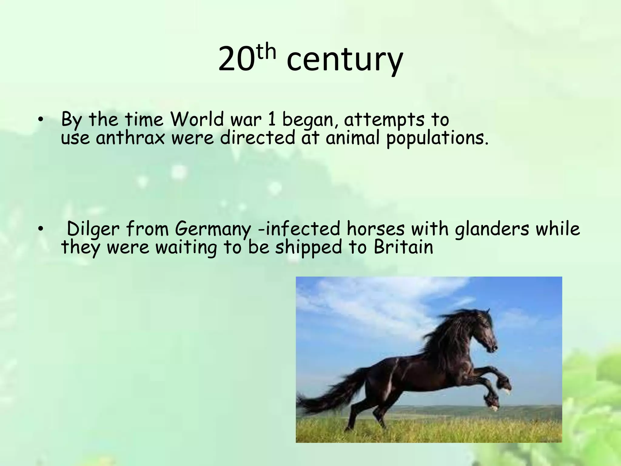 20th century
• By the time World war 1 began, attempts to
use anthrax were directed at animal populations.
• Dilger from Germany -infected horses with glanders while
they were waiting to be shipped to Britain
 