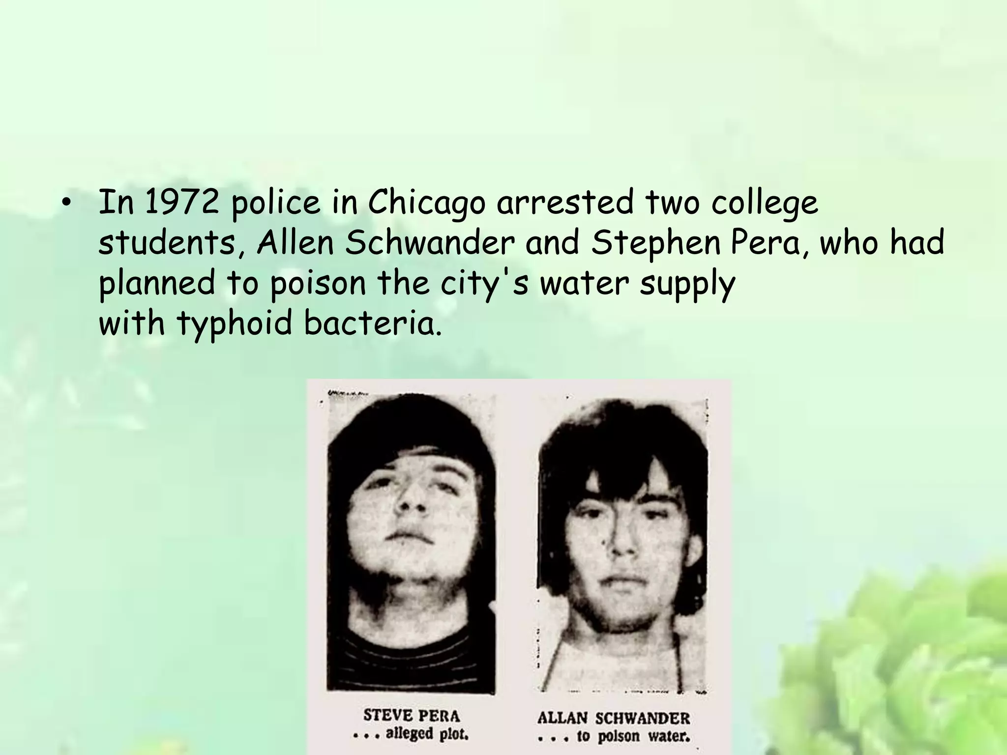 • In 1972 police in Chicago arrested two college
students, Allen Schwander and Stephen Pera, who had
planned to poison the city's water supply
with typhoid bacteria.
 