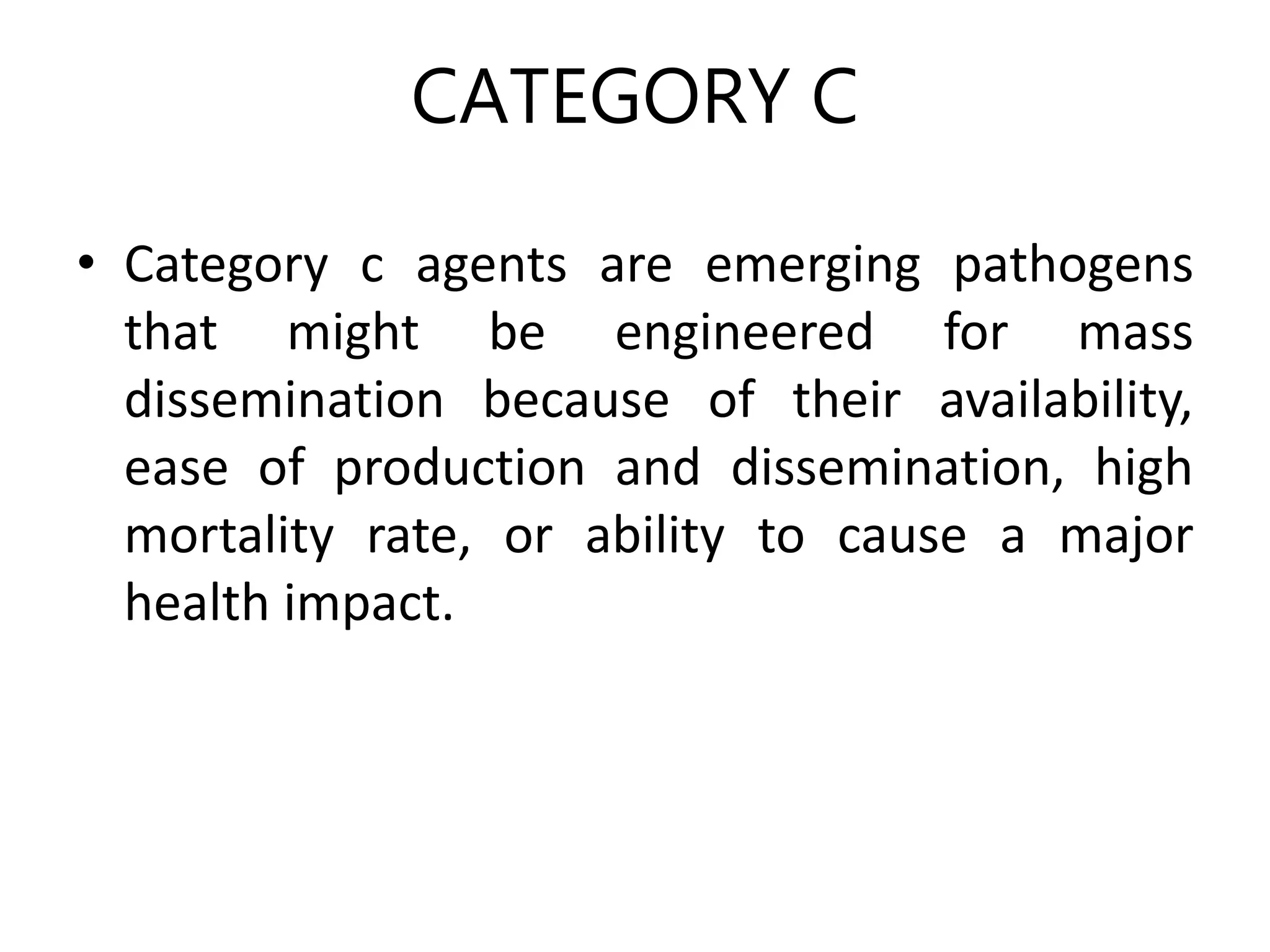 CATEGORY C
• Category c agents are emerging pathogens
that might be engineered for mass
dissemination because of their availability,
ease of production and dissemination, high
mortality rate, or ability to cause a major
health impact.
 