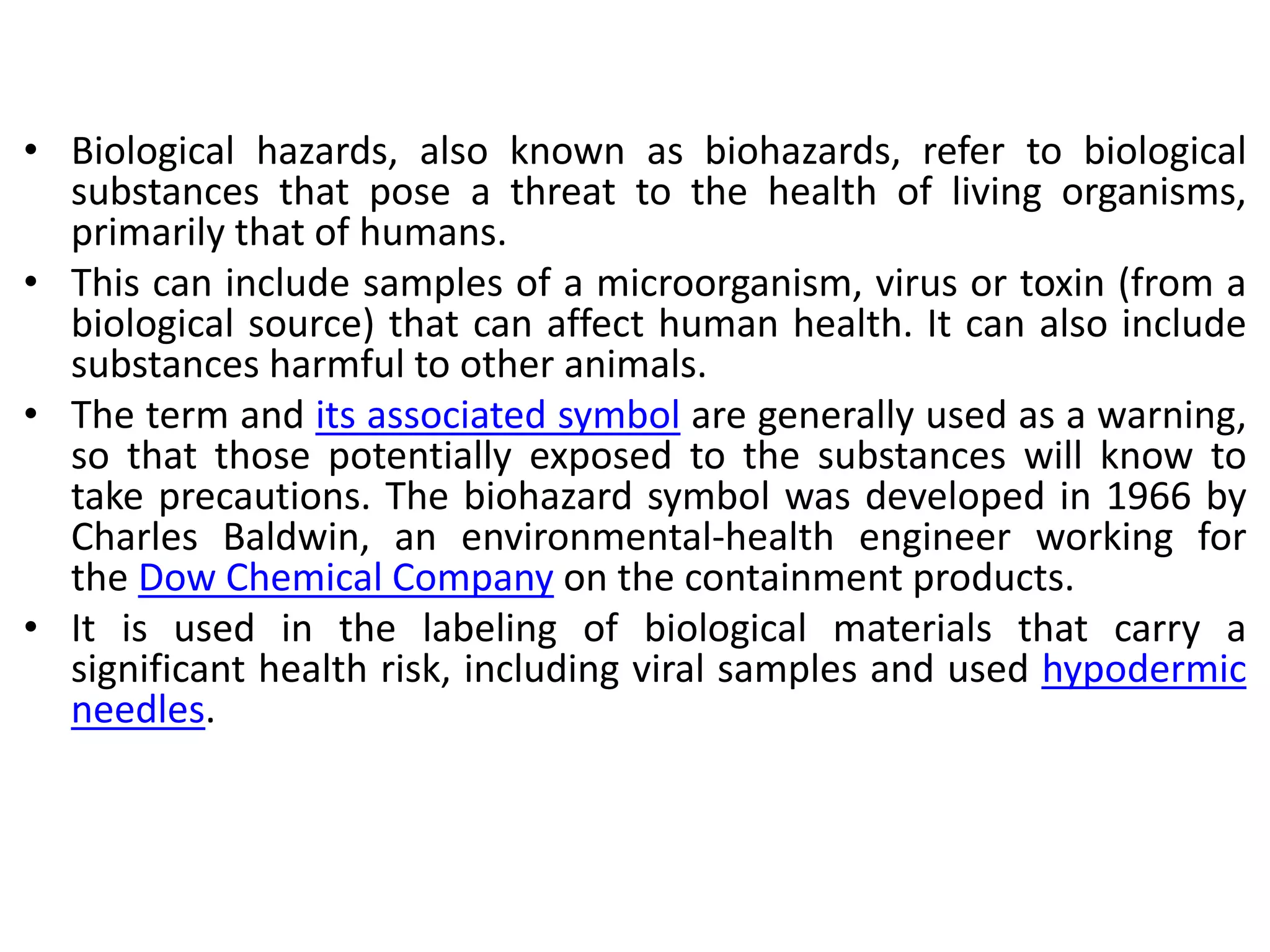 • Biological hazards, also known as biohazards, refer to biological
substances that pose a threat to the health of living organisms,
primarily that of humans.
• This can include samples of a microorganism, virus or toxin (from a
biological source) that can affect human health. It can also include
substances harmful to other animals.
• The term and its associated symbol are generally used as a warning,
so that those potentially exposed to the substances will know to
take precautions. The biohazard symbol was developed in 1966 by
Charles Baldwin, an environmental-health engineer working for
the Dow Chemical Company on the containment products.
• It is used in the labeling of biological materials that carry a
significant health risk, including viral samples and used hypodermic
needles.
 