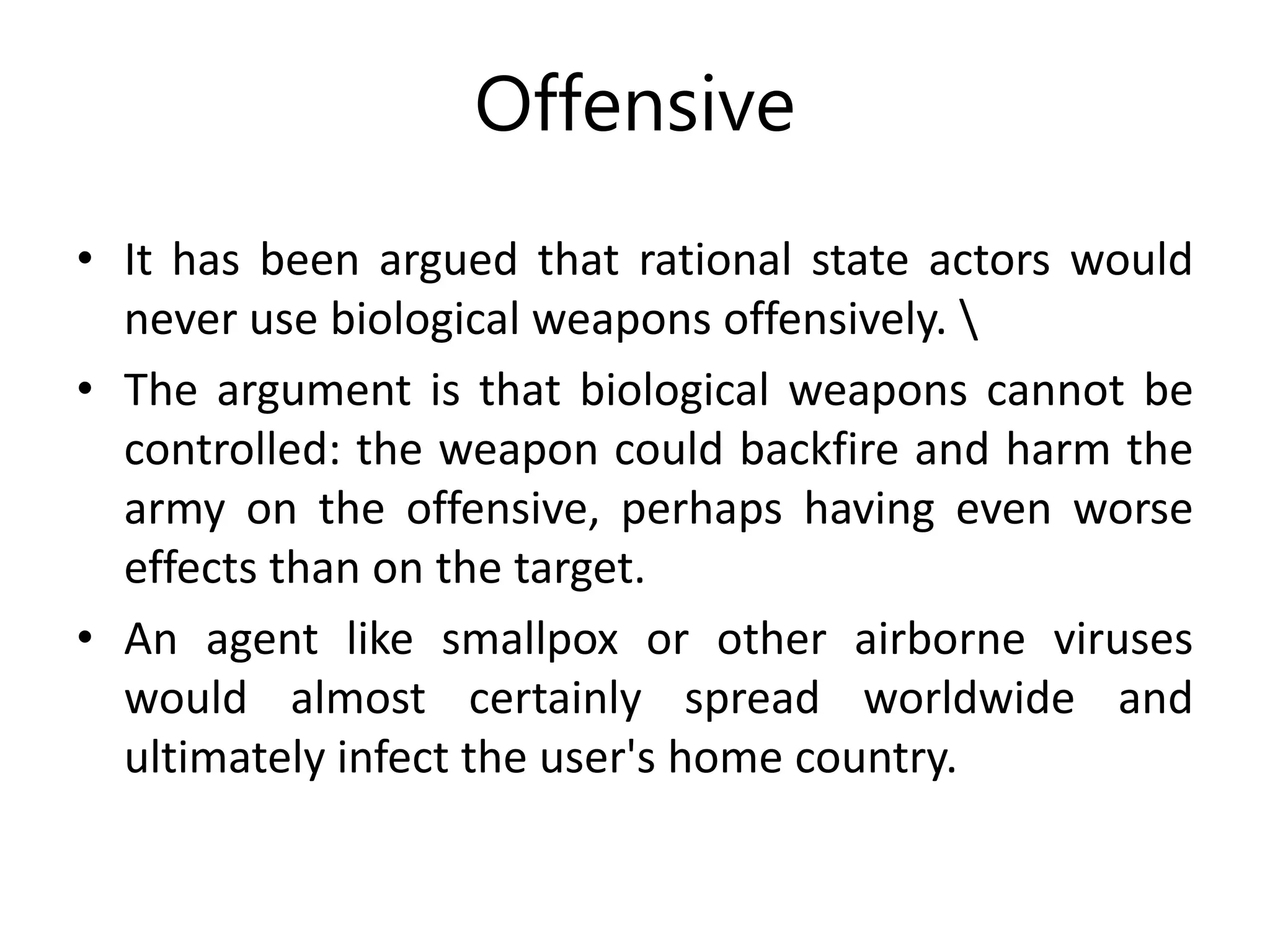 Offensive
• It has been argued that rational state actors would
never use biological weapons offensively. 
• The argument is that biological weapons cannot be
controlled: the weapon could backfire and harm the
army on the offensive, perhaps having even worse
effects than on the target.
• An agent like smallpox or other airborne viruses
would almost certainly spread worldwide and
ultimately infect the user's home country.
 