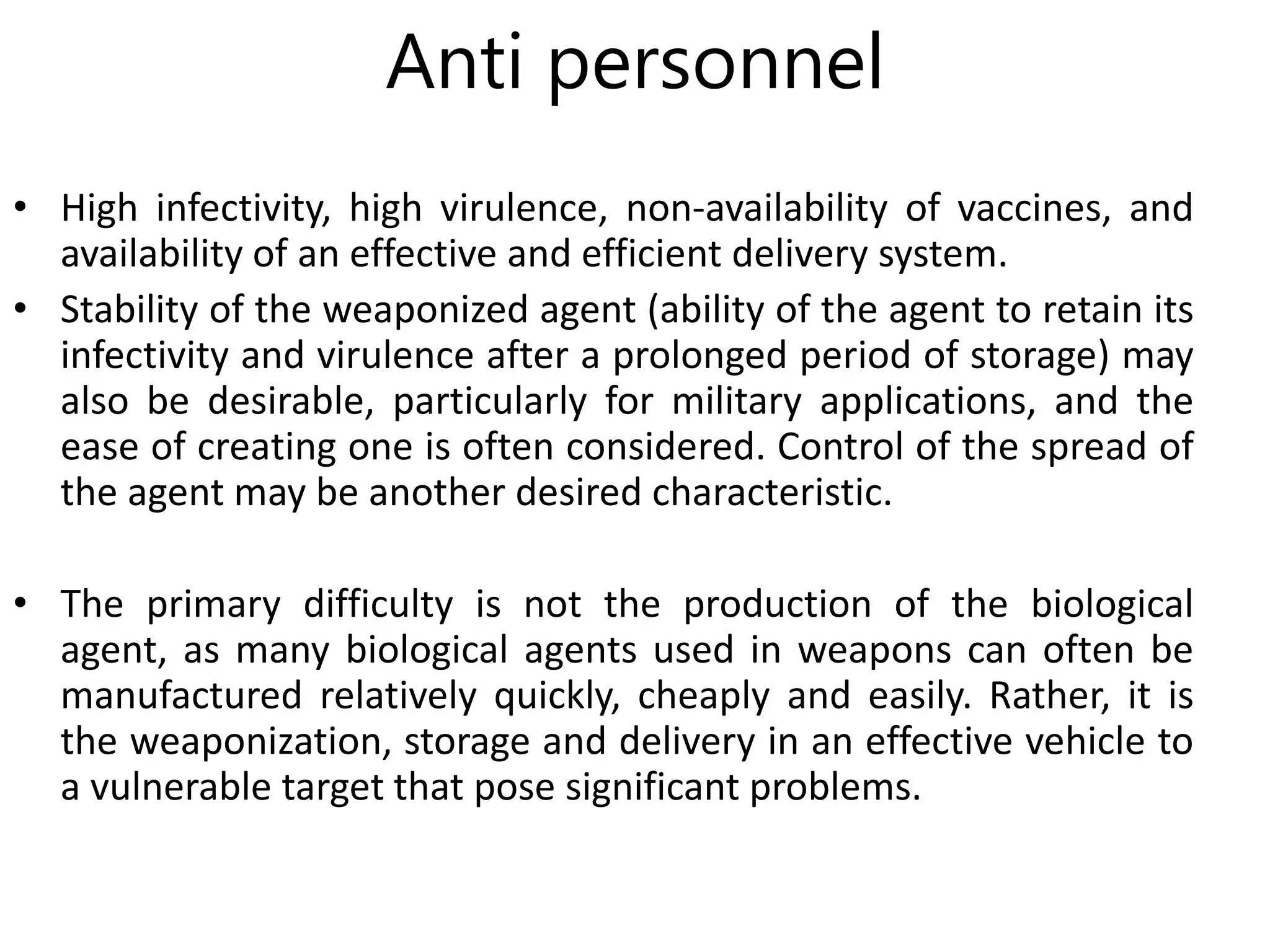 Anti personnel
• High infectivity, high virulence, non-availability of vaccines, and
availability of an effective and efficient delivery system.
• Stability of the weaponized agent (ability of the agent to retain its
infectivity and virulence after a prolonged period of storage) may
also be desirable, particularly for military applications, and the
ease of creating one is often considered. Control of the spread of
the agent may be another desired characteristic.
• The primary difficulty is not the production of the biological
agent, as many biological agents used in weapons can often be
manufactured relatively quickly, cheaply and easily. Rather, it is
the weaponization, storage and delivery in an effective vehicle to
a vulnerable target that pose significant problems.
 