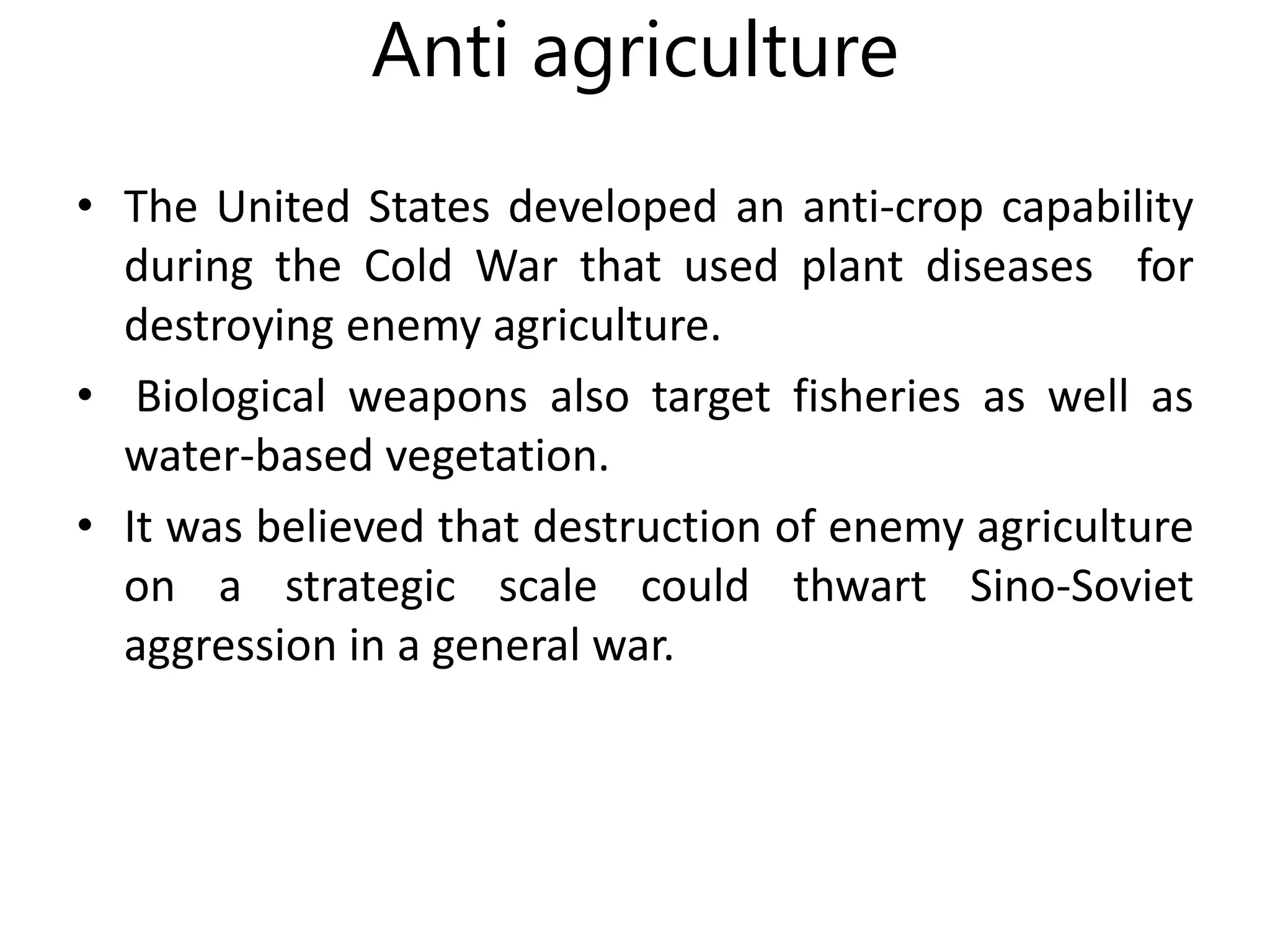 Anti agriculture
• The United States developed an anti-crop capability
during the Cold War that used plant diseases for
destroying enemy agriculture.
• Biological weapons also target fisheries as well as
water-based vegetation.
• It was believed that destruction of enemy agriculture
on a strategic scale could thwart Sino-Soviet
aggression in a general war.
 