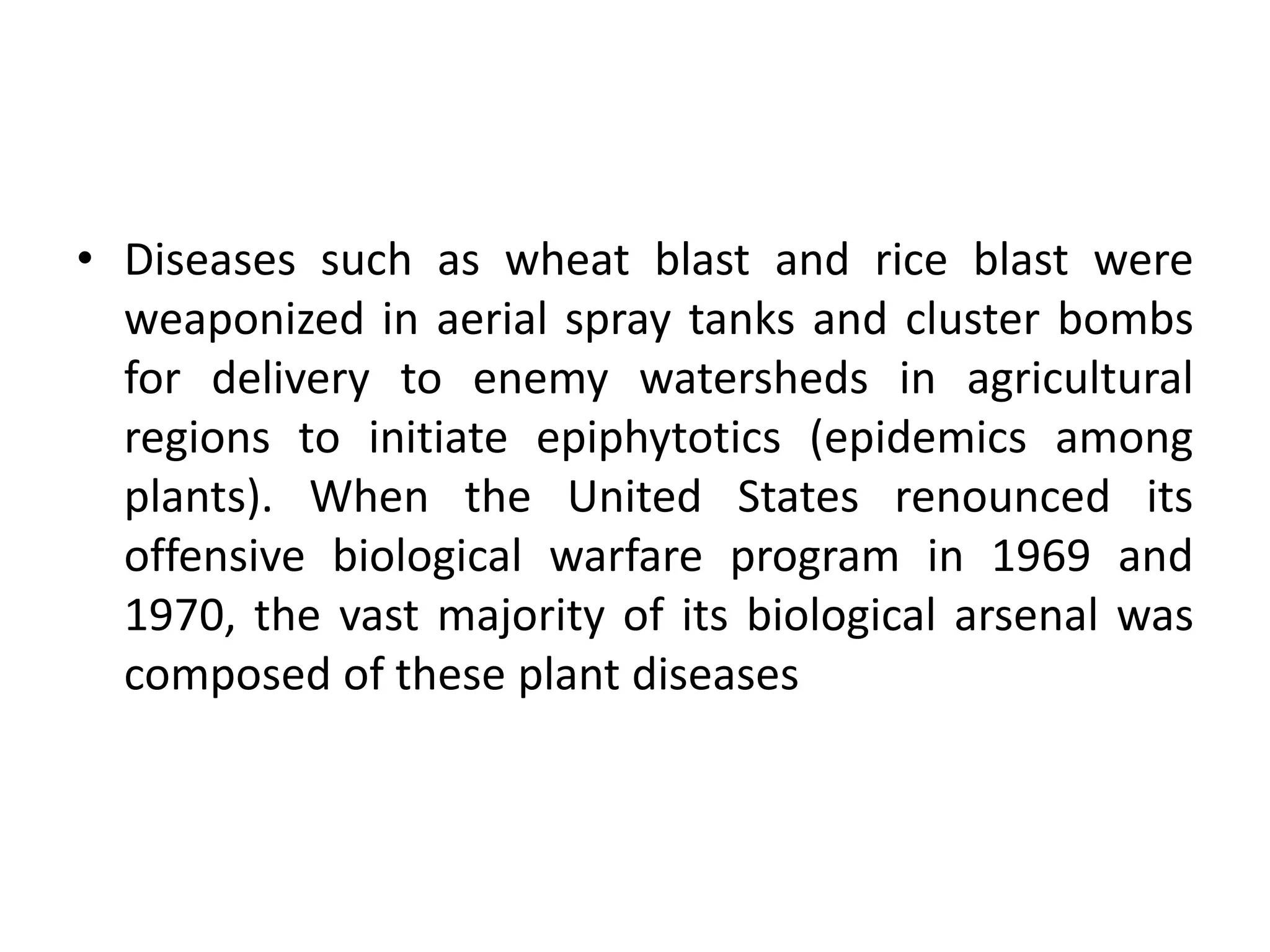 • Diseases such as wheat blast and rice blast were
weaponized in aerial spray tanks and cluster bombs
for delivery to enemy watersheds in agricultural
regions to initiate epiphytotics (epidemics among
plants). When the United States renounced its
offensive biological warfare program in 1969 and
1970, the vast majority of its biological arsenal was
composed of these plant diseases
 