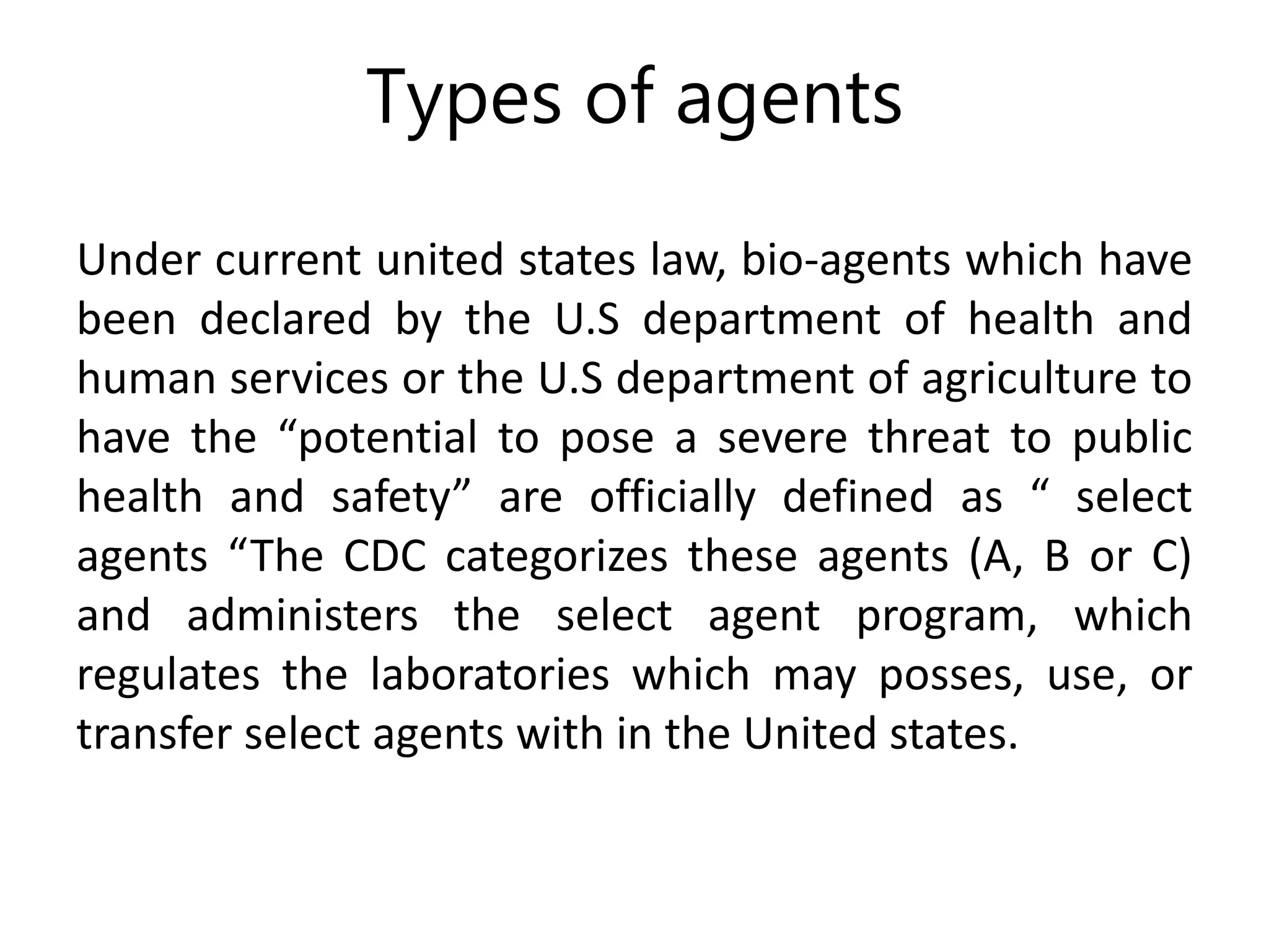Types of agents
Under current united states law, bio-agents which have
been declared by the U.S department of health and
human services or the U.S department of agriculture to
have the “potential to pose a severe threat to public
health and safety” are officially defined as “ select
agents “The CDC categorizes these agents (A, B or C)
and administers the select agent program, which
regulates the laboratories which may posses, use, or
transfer select agents with in the United states.
 