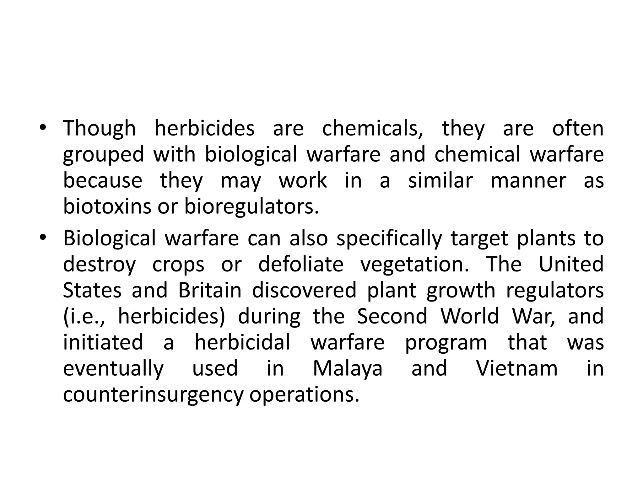 • Though herbicides are chemicals, they are often
grouped with biological warfare and chemical warfare
because they may work in a similar manner as
biotoxins or bioregulators.
• Biological warfare can also specifically target plants to
destroy crops or defoliate vegetation. The United
States and Britain discovered plant growth regulators
(i.e., herbicides) during the Second World War, and
initiated a herbicidal warfare program that was
eventually used in Malaya and Vietnam in
counterinsurgency operations.
 