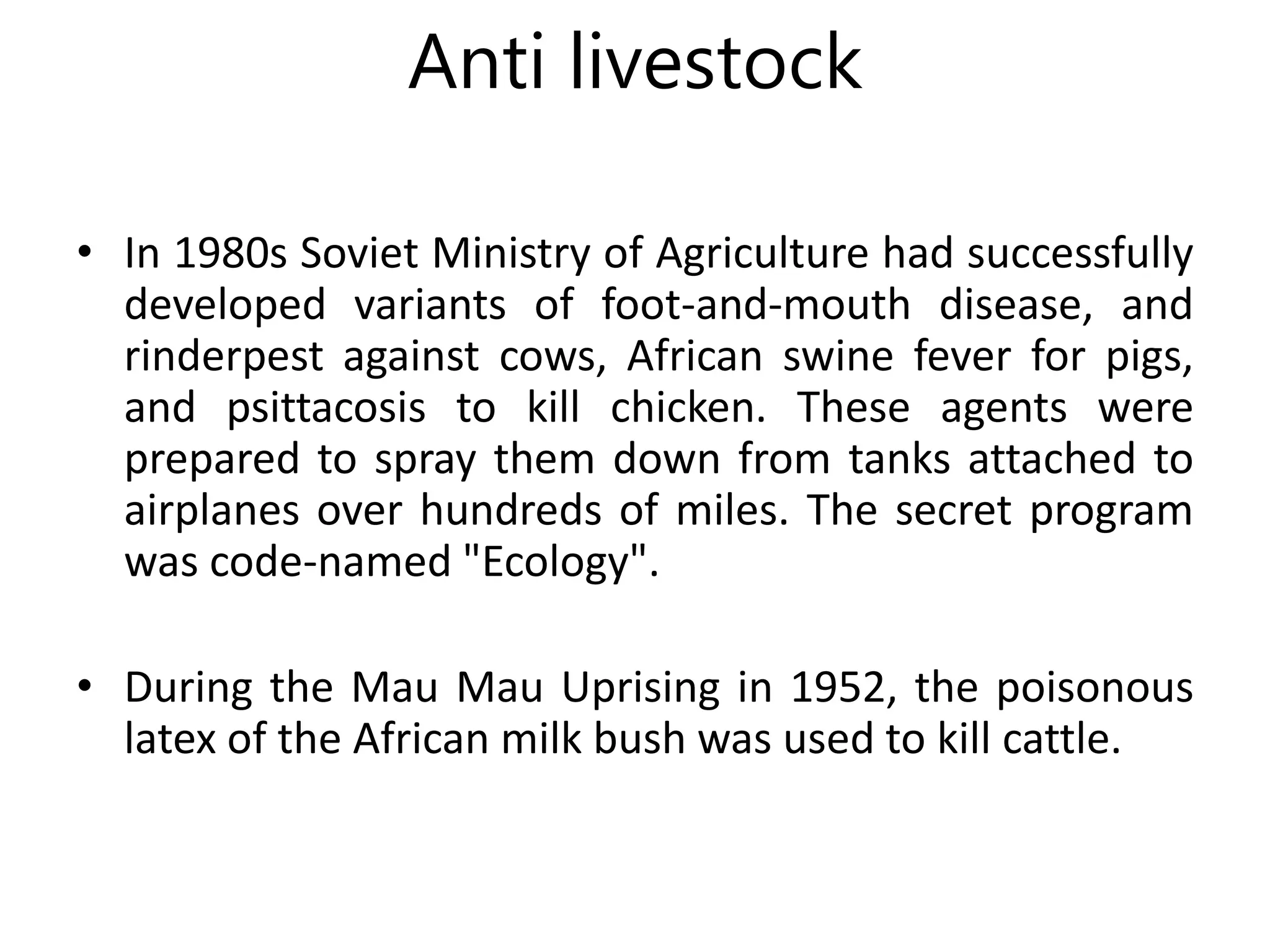 Anti livestock
• In 1980s Soviet Ministry of Agriculture had successfully
developed variants of foot-and-mouth disease, and
rinderpest against cows, African swine fever for pigs,
and psittacosis to kill chicken. These agents were
prepared to spray them down from tanks attached to
airplanes over hundreds of miles. The secret program
was code-named "Ecology".
• During the Mau Mau Uprising in 1952, the poisonous
latex of the African milk bush was used to kill cattle.
 