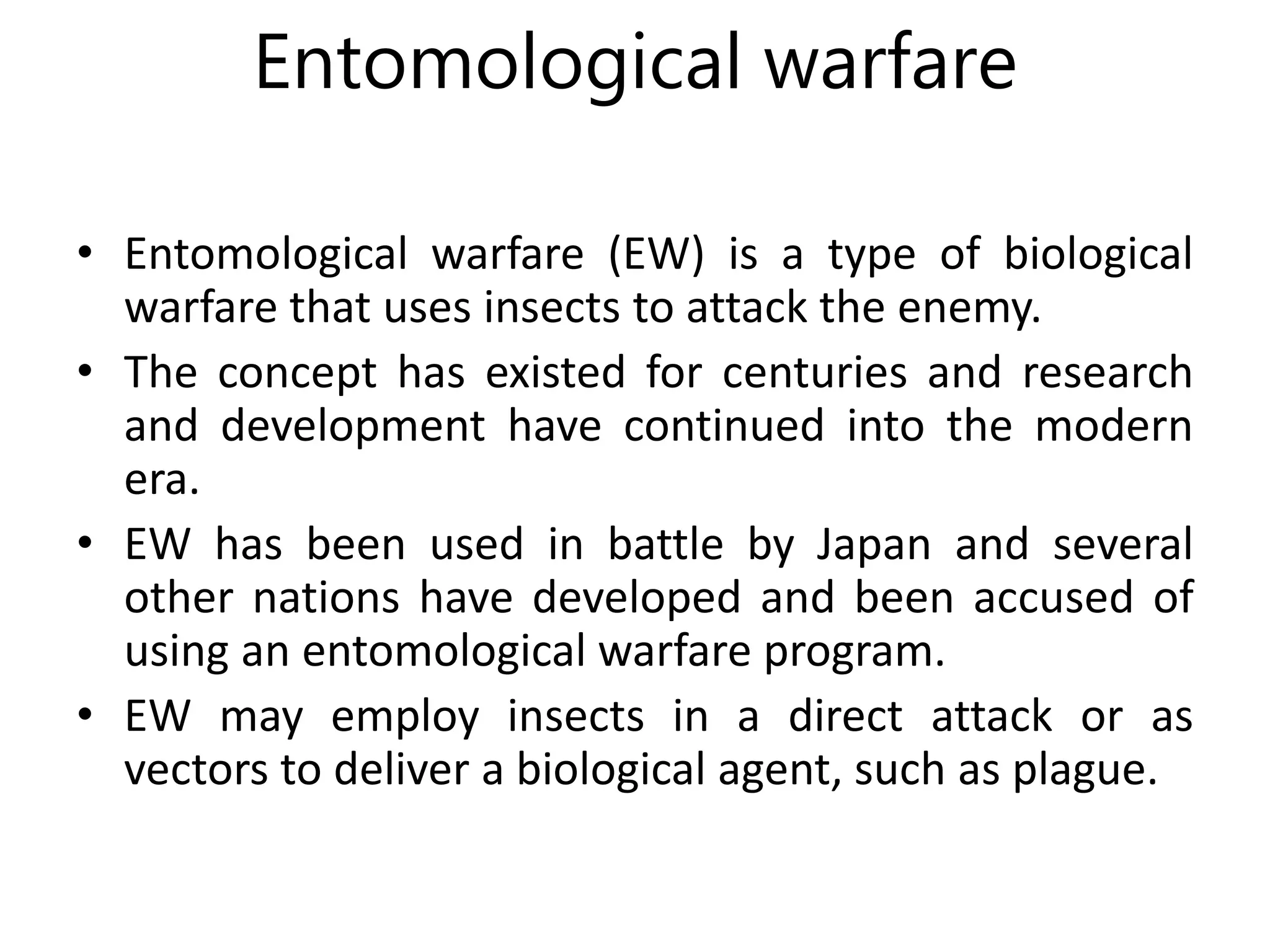 Entomological warfare
• Entomological warfare (EW) is a type of biological
warfare that uses insects to attack the enemy.
• The concept has existed for centuries and research
and development have continued into the modern
era.
• EW has been used in battle by Japan and several
other nations have developed and been accused of
using an entomological warfare program.
• EW may employ insects in a direct attack or as
vectors to deliver a biological agent, such as plague.
 