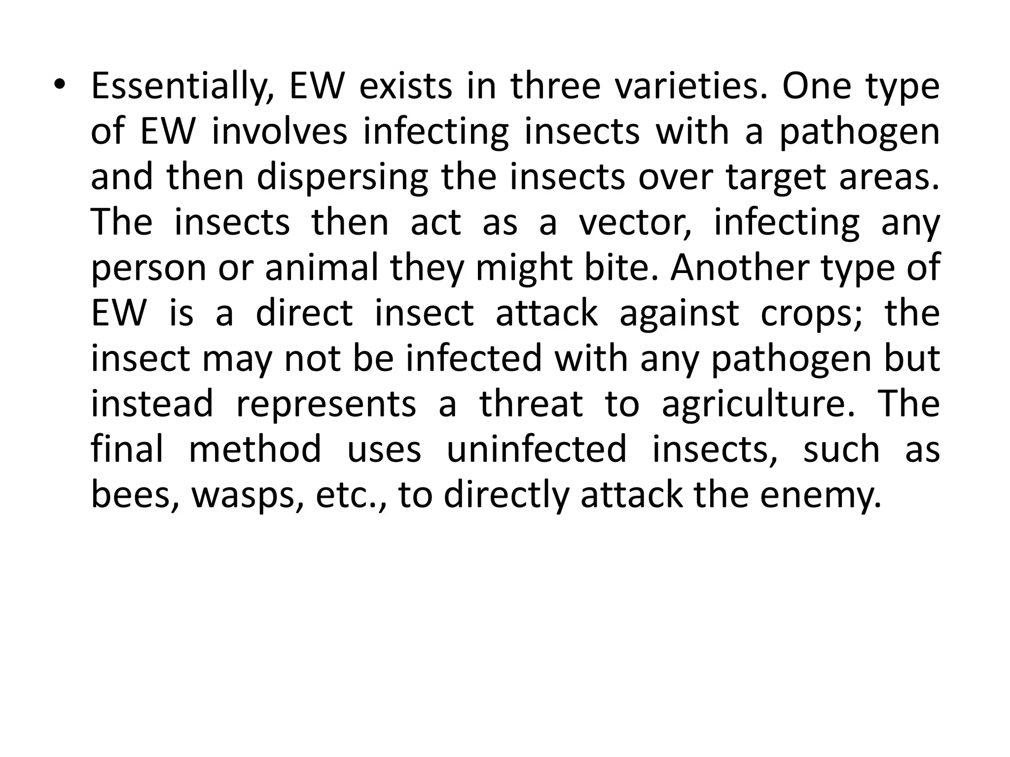 • Essentially, EW exists in three varieties. One type
of EW involves infecting insects with a pathogen
and then dispersing the insects over target areas.
The insects then act as a vector, infecting any
person or animal they might bite. Another type of
EW is a direct insect attack against crops; the
insect may not be infected with any pathogen but
instead represents a threat to agriculture. The
final method uses uninfected insects, such as
bees, wasps, etc., to directly attack the enemy.
 