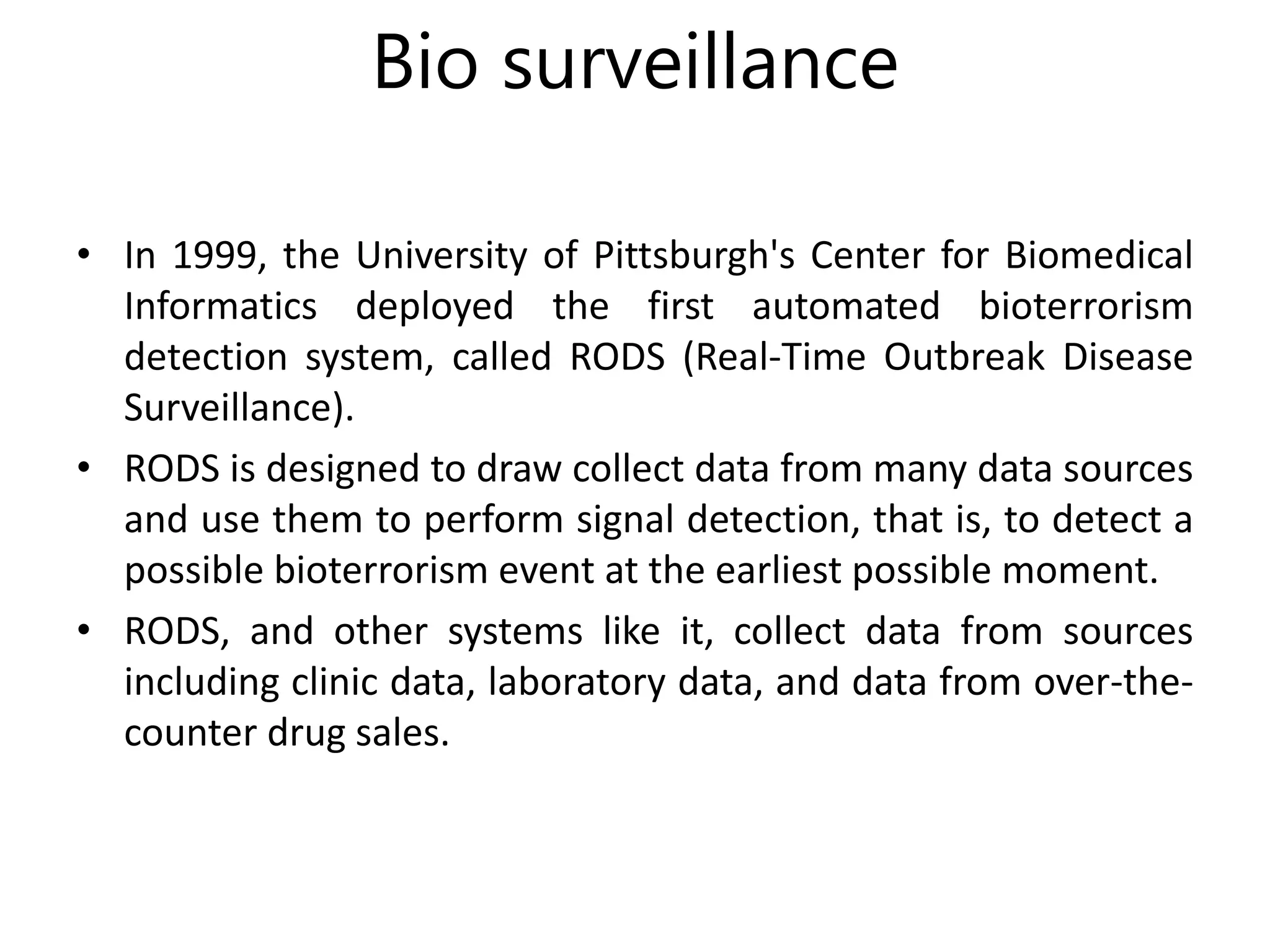 Bio surveillance
• In 1999, the University of Pittsburgh's Center for Biomedical
Informatics deployed the first automated bioterrorism
detection system, called RODS (Real-Time Outbreak Disease
Surveillance).
• RODS is designed to draw collect data from many data sources
and use them to perform signal detection, that is, to detect a
possible bioterrorism event at the earliest possible moment.
• RODS, and other systems like it, collect data from sources
including clinic data, laboratory data, and data from over-the-
counter drug sales.
 