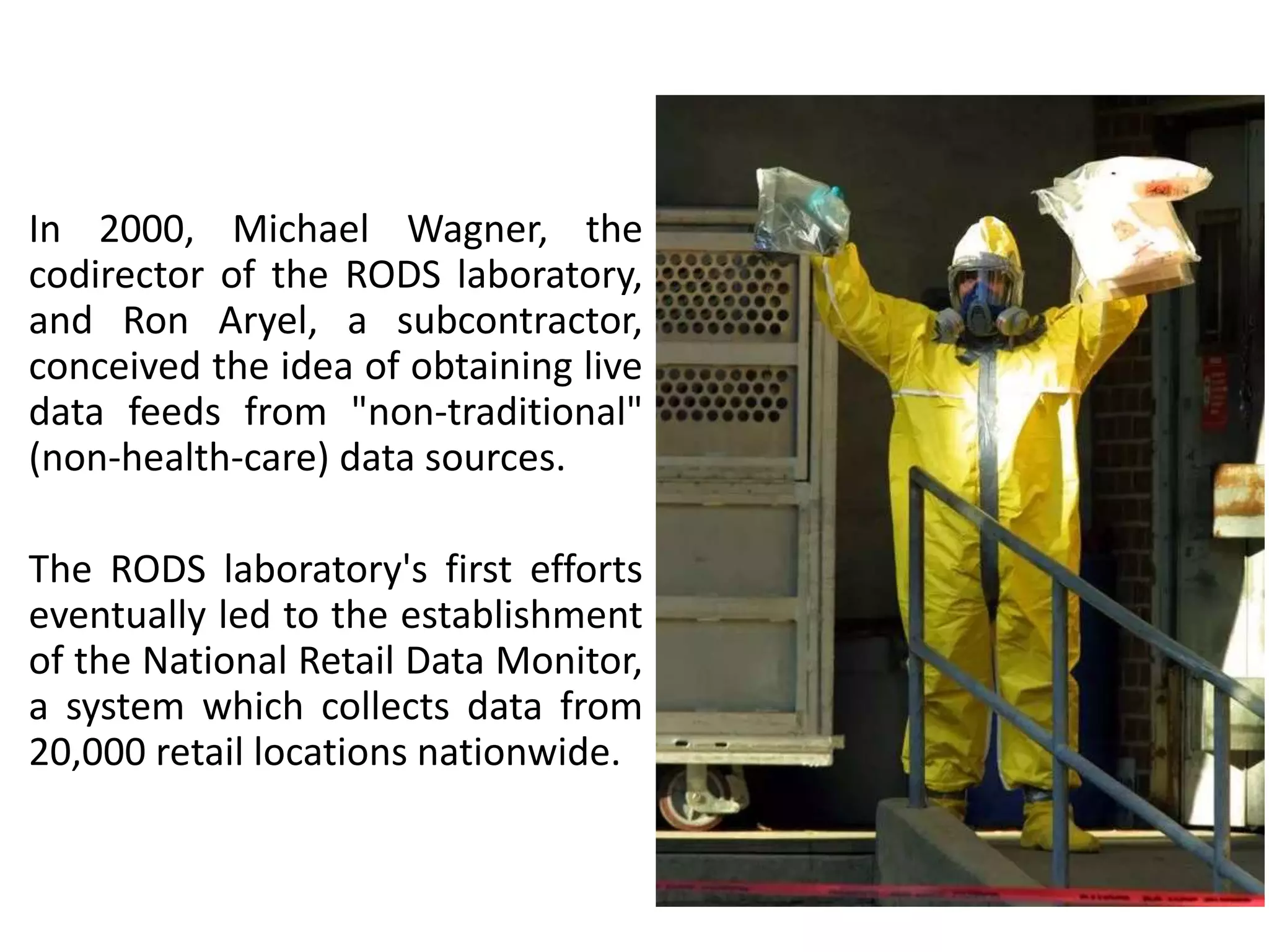 In 2000, Michael Wagner, the
codirector of the RODS laboratory,
and Ron Aryel, a subcontractor,
conceived the idea of obtaining live
data feeds from "non-traditional"
(non-health-care) data sources.
The RODS laboratory's first efforts
eventually led to the establishment
of the National Retail Data Monitor,
a system which collects data from
20,000 retail locations nationwide.
 