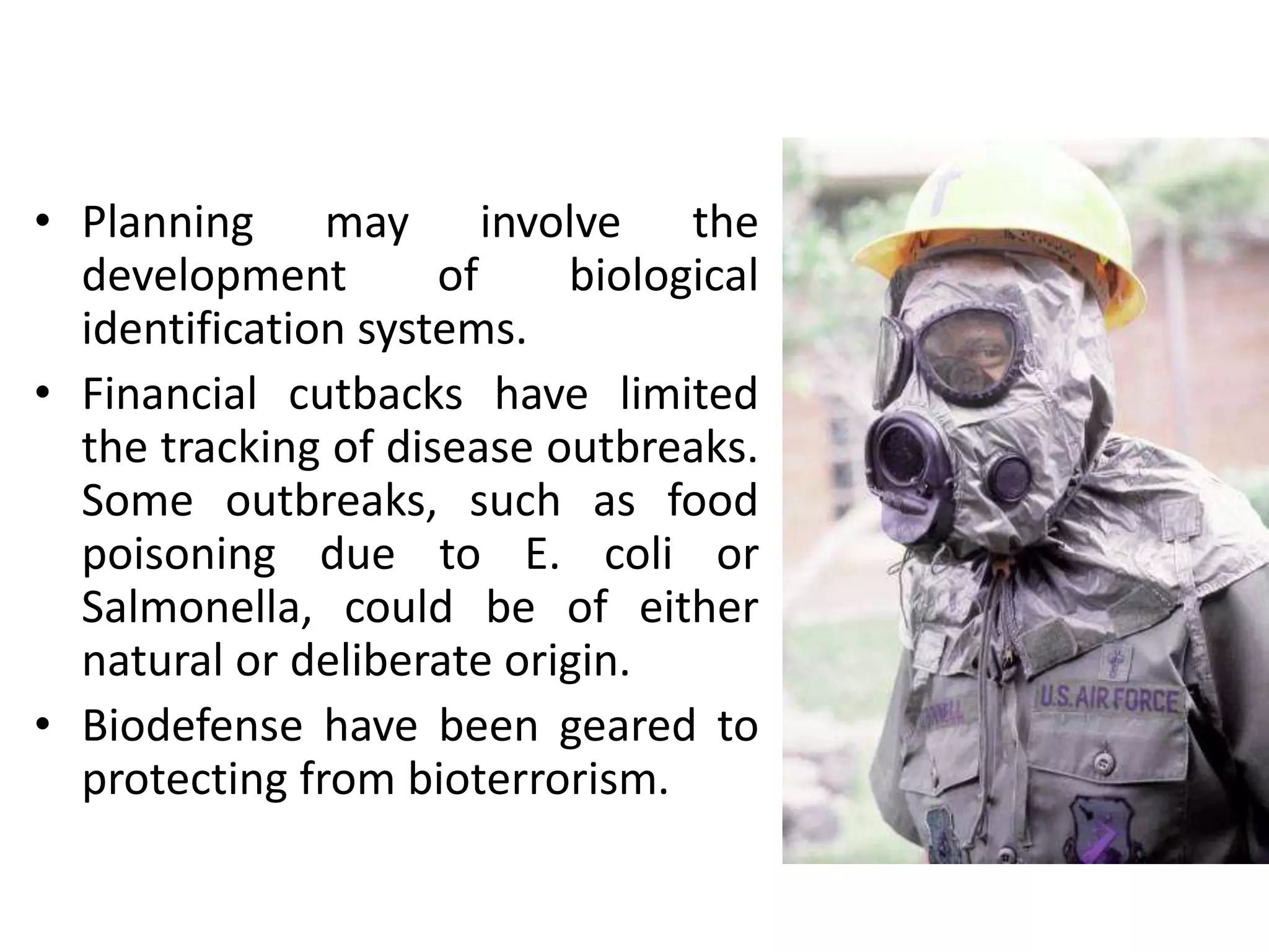 • Planning may involve the
development of biological
identification systems.
• Financial cutbacks have limited
the tracking of disease outbreaks.
Some outbreaks, such as food
poisoning due to E. coli or
Salmonella, could be of either
natural or deliberate origin.
• Biodefense have been geared to
protecting from bioterrorism.
 
