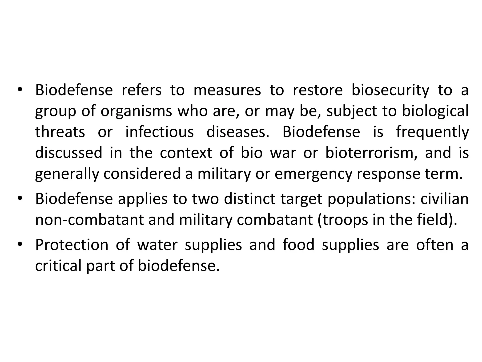 • Biodefense refers to measures to restore biosecurity to a
group of organisms who are, or may be, subject to biological
threats or infectious diseases. Biodefense is frequently
discussed in the context of bio war or bioterrorism, and is
generally considered a military or emergency response term.
• Biodefense applies to two distinct target populations: civilian
non-combatant and military combatant (troops in the field).
• Protection of water supplies and food supplies are often a
critical part of biodefense.
 