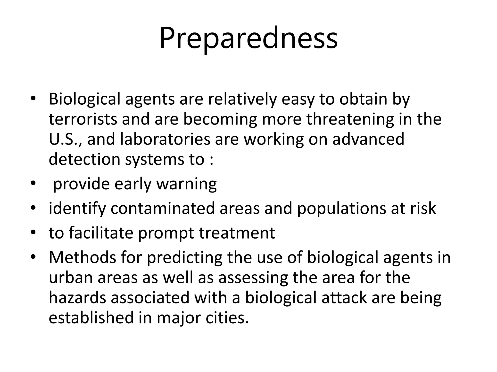 Preparedness
• Biological agents are relatively easy to obtain by
terrorists and are becoming more threatening in the
U.S., and laboratories are working on advanced
detection systems to :
• provide early warning
• identify contaminated areas and populations at risk
• to facilitate prompt treatment
• Methods for predicting the use of biological agents in
urban areas as well as assessing the area for the
hazards associated with a biological attack are being
established in major cities.
 