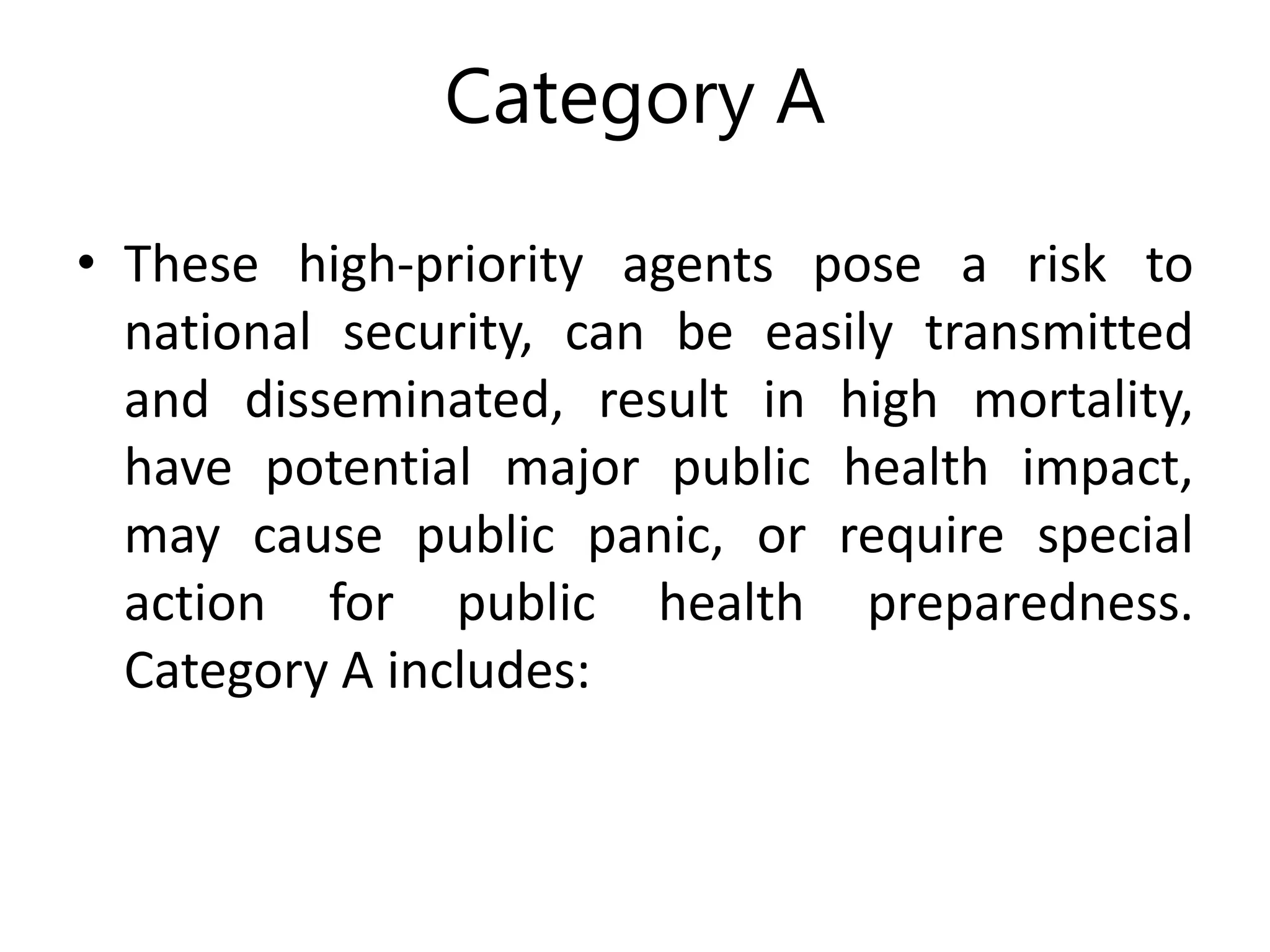 Category A
• These high-priority agents pose a risk to
national security, can be easily transmitted
and disseminated, result in high mortality,
have potential major public health impact,
may cause public panic, or require special
action for public health preparedness.
Category A includes:
 