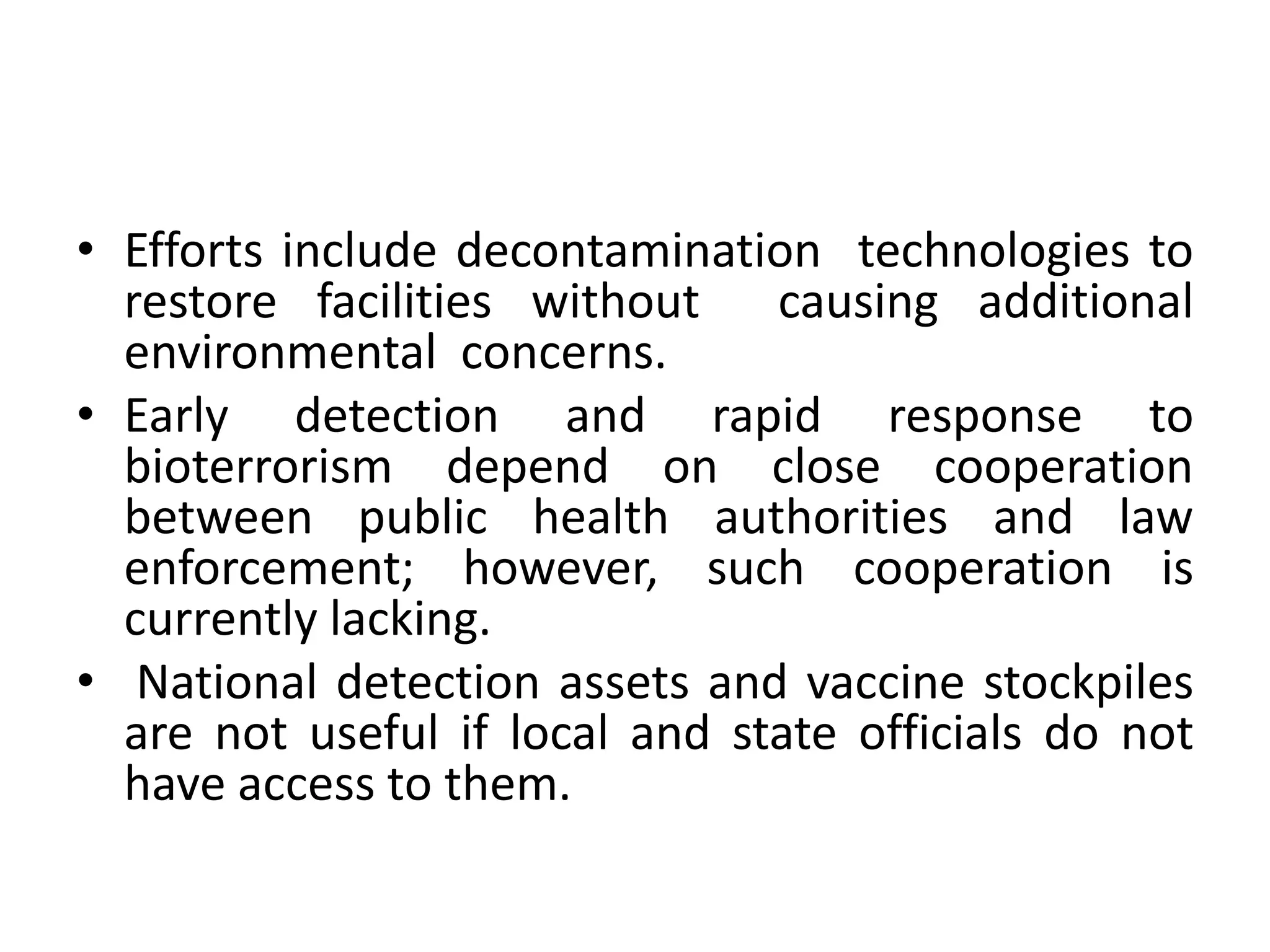 • Efforts include decontamination technologies to
restore facilities without causing additional
environmental concerns.
• Early detection and rapid response to
bioterrorism depend on close cooperation
between public health authorities and law
enforcement; however, such cooperation is
currently lacking.
• National detection assets and vaccine stockpiles
are not useful if local and state officials do not
have access to them.
 