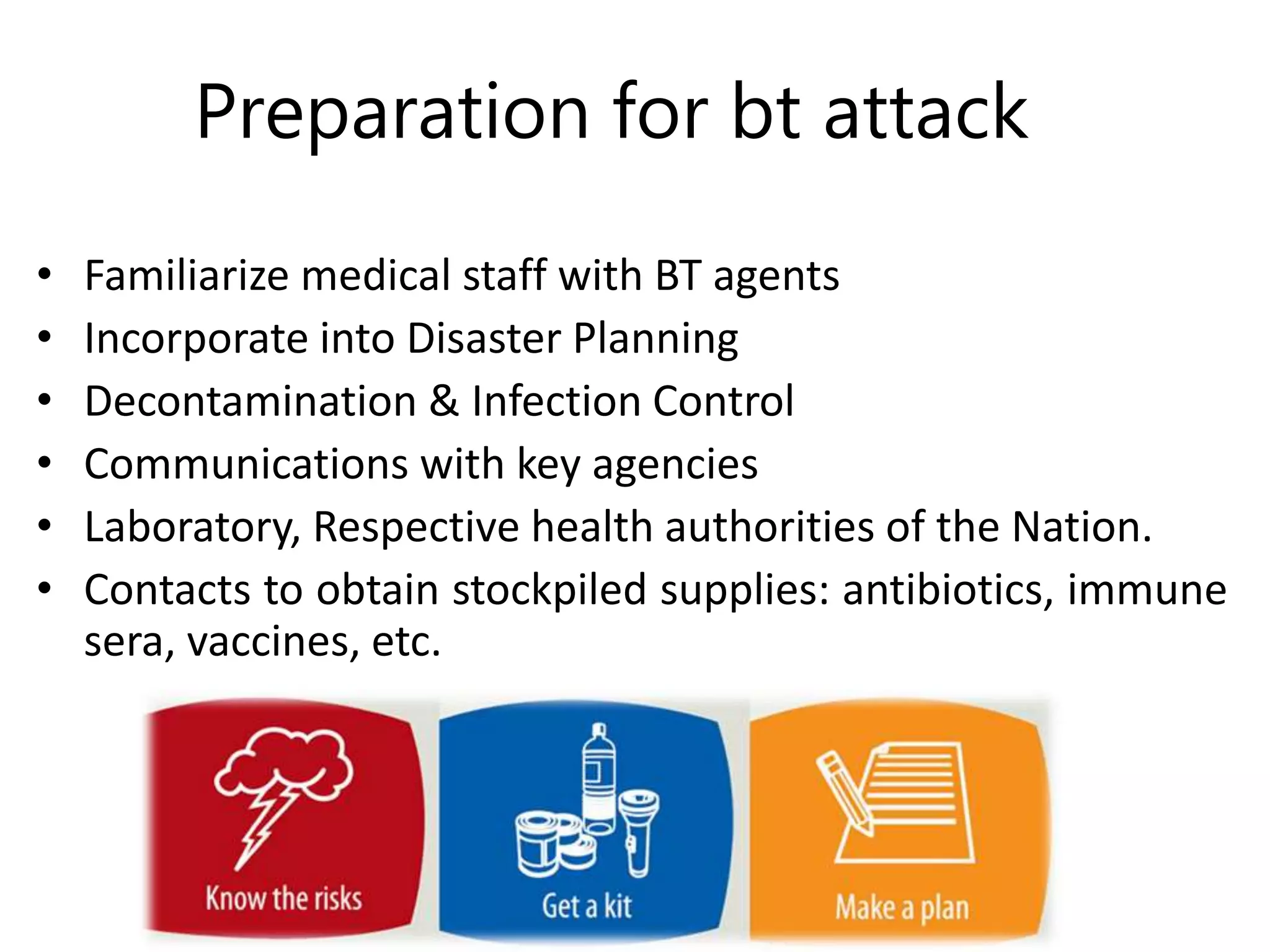 Preparation for bt attack
• Familiarize medical staff with BT agents
• Incorporate into Disaster Planning
• Decontamination & Infection Control
• Communications with key agencies
• Laboratory, Respective health authorities of the Nation.
• Contacts to obtain stockpiled supplies: antibiotics, immune
sera, vaccines, etc.
 