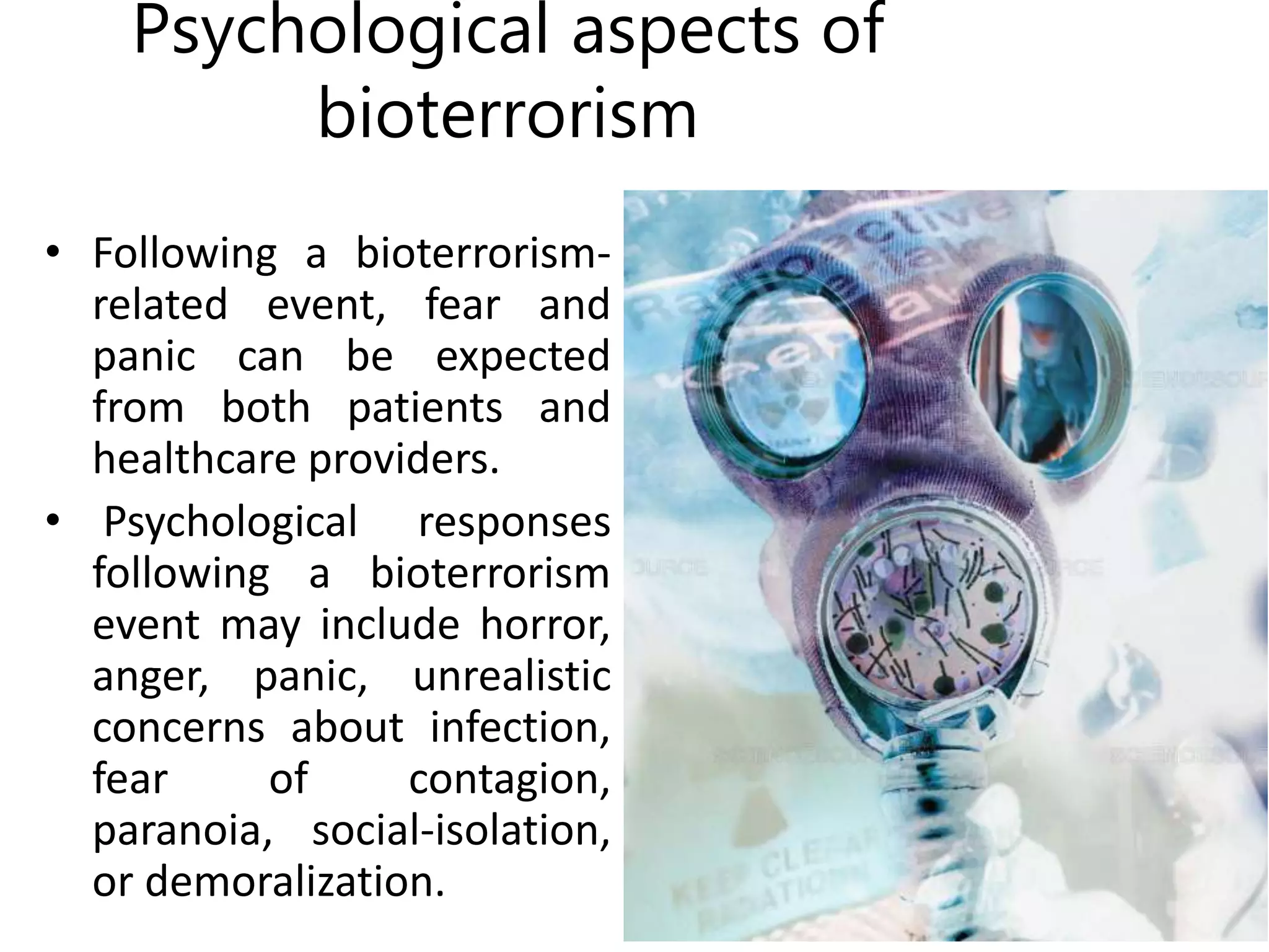 Psychological aspects of
bioterrorism
• Following a bioterrorism-
related event, fear and
panic can be expected
from both patients and
healthcare providers.
• Psychological responses
following a bioterrorism
event may include horror,
anger, panic, unrealistic
concerns about infection,
fear of contagion,
paranoia, social-isolation,
or demoralization.
 