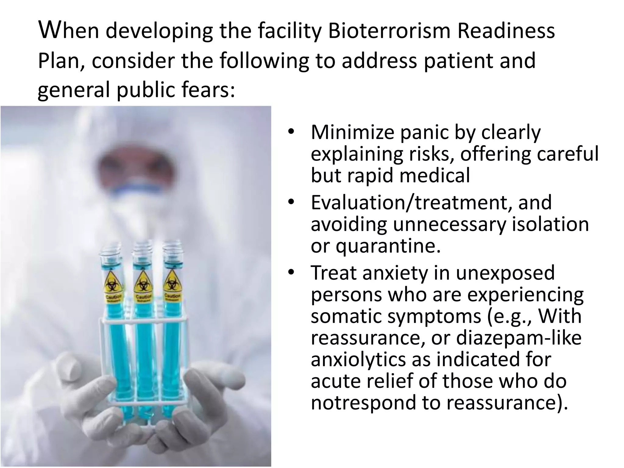 When developing the facility Bioterrorism Readiness
Plan, consider the following to address patient and
general public fears:
• Minimize panic by clearly
explaining risks, offering careful
but rapid medical
• Evaluation/treatment, and
avoiding unnecessary isolation
or quarantine.
• Treat anxiety in unexposed
persons who are experiencing
somatic symptoms (e.g., With
reassurance, or diazepam-like
anxiolytics as indicated for
acute relief of those who do
notrespond to reassurance).
 