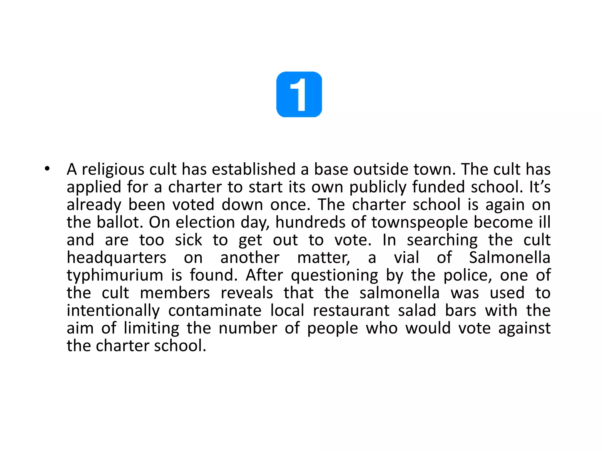 • A religious cult has established a base outside town. The cult has
applied for a charter to start its own publicly funded school. It’s
already been voted down once. The charter school is again on
the ballot. On election day, hundreds of townspeople become ill
and are too sick to get out to vote. In searching the cult
headquarters on another matter, a vial of Salmonella
typhimurium is found. After questioning by the police, one of
the cult members reveals that the salmonella was used to
intentionally contaminate local restaurant salad bars with the
aim of limiting the number of people who would vote against
the charter school.
 