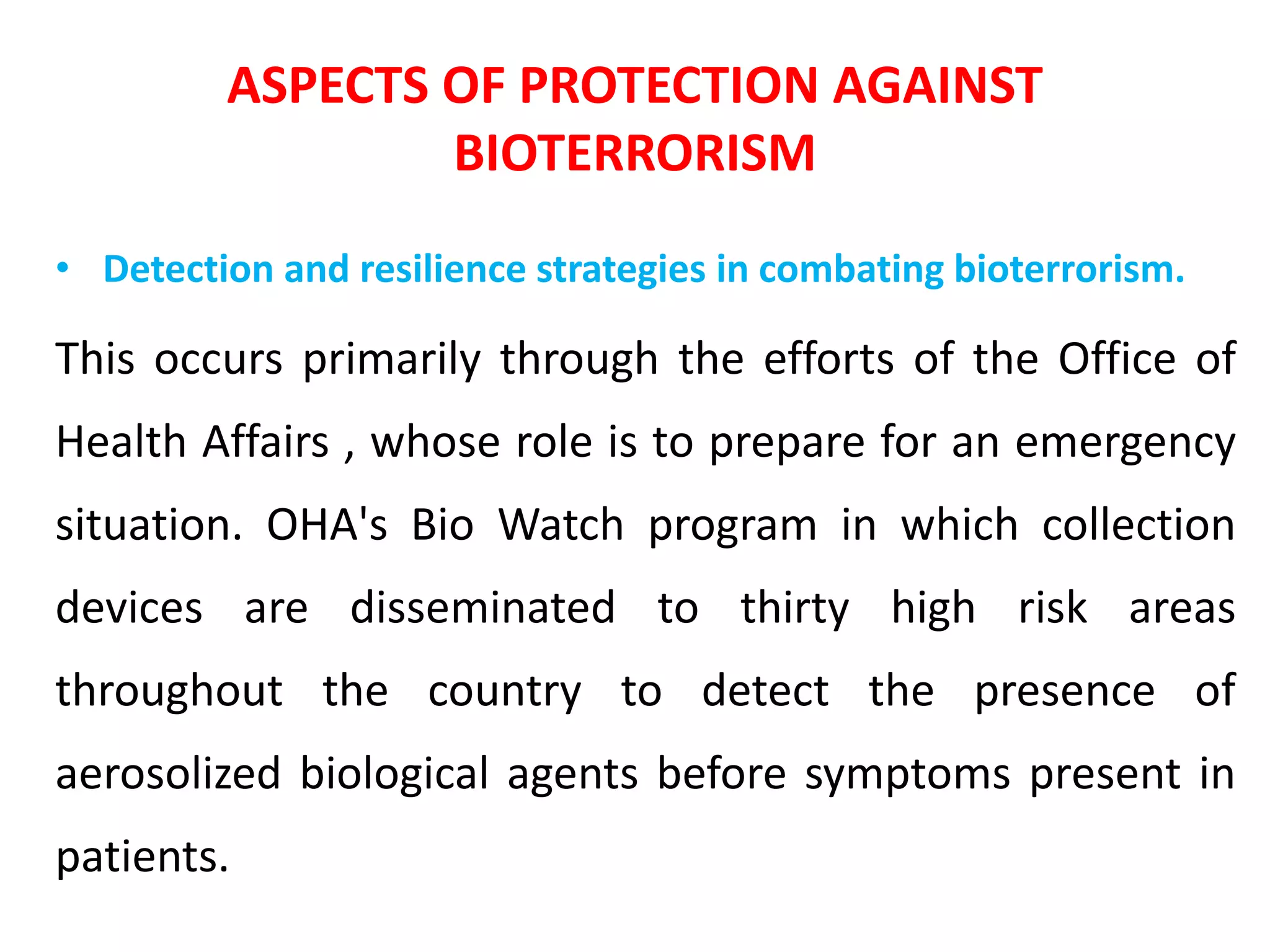 ASPECTS OF PROTECTION AGAINST
BIOTERRORISM
• Detection and resilience strategies in combating bioterrorism.
This occurs primarily through the efforts of the Office of
Health Affairs , whose role is to prepare for an emergency
situation. OHA's Bio Watch program in which collection
devices are disseminated to thirty high risk areas
throughout the country to detect the presence of
aerosolized biological agents before symptoms present in
patients.
 