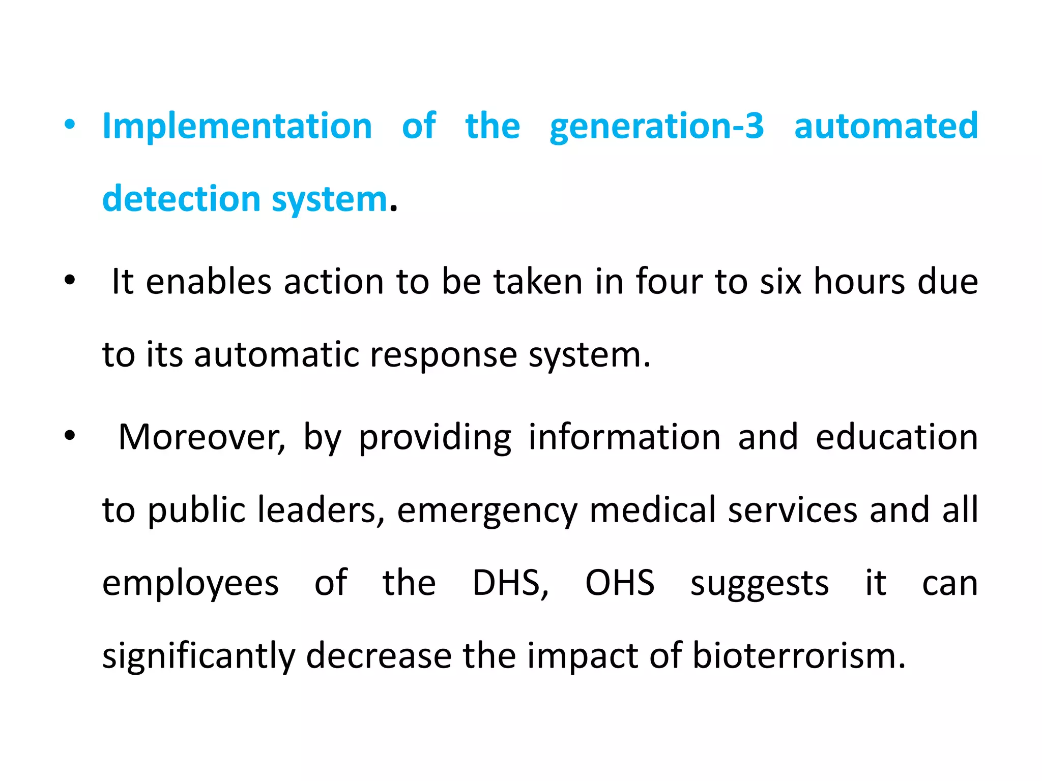 • Implementation of the generation-3 automated
detection system.
• It enables action to be taken in four to six hours due
to its automatic response system.
• Moreover, by providing information and education
to public leaders, emergency medical services and all
employees of the DHS, OHS suggests it can
significantly decrease the impact of bioterrorism.
 
